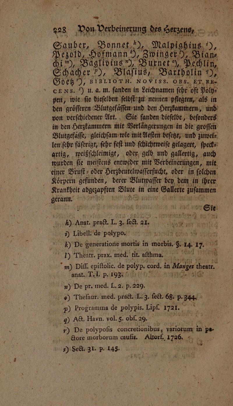 —_ 740 Fan ana 5 Malpighins.“ Pezold, Hofmann! „Zwinger , bi”), Baglivius”), Burner), Pe lin, Schaber.?), Blaſius, Bartholin ES Sd NOVISS. OBS. ET. RE» pen, wie ſie dieſelben ſelbſt zu nennen pflegten, als in den groͤſſeren Blutgefaͤſſen und den Herzkammern, und in den Herzkammern mit Verlaͤngerungen in die groſſen len ſehr faſerigt, ſehr feſt und ſchichtweiſe gelagert, ſpeck⸗ artig, weißſchleimigt, oder gelb und gallertig, auch wurden ſie meiſtens entweder mit Verbeinerungen, mit Körpern gefunden, derer Blutwaſſer bey dem in ihrer Krankheit abgezapften Blute in eine Gallerte 5 füfemmen b EL; 1), Anat. pra&amp;t. L. 35 ſedt. 3 er a x 5 Libell- de pobypo / „ on ah y 5 k) De generatione mortis in morbis. §. 14. 1. 5 Theatr. prax. med. tit. afthma. 00 l 4 5 92 n) Diſſ. epiſtolie. de 1 755 cord. in e cheat. anat. T. I. p. 193 | a n) De pr. med. L.2. p. 229. 0) Theſaur. med. pract. L. 3. ſect. 68. p. 344. 5 Programma de polypis. per 1721. r N J) Act. Haun. vol. 5. obſ. 29. 10 De polypoſis coneretionibus, variorum in n pe- &amp;ore morborum cauſis. Altorf. 1726. a 59 Set, 3 I. p. 145. vw — 8 = =: a Er —