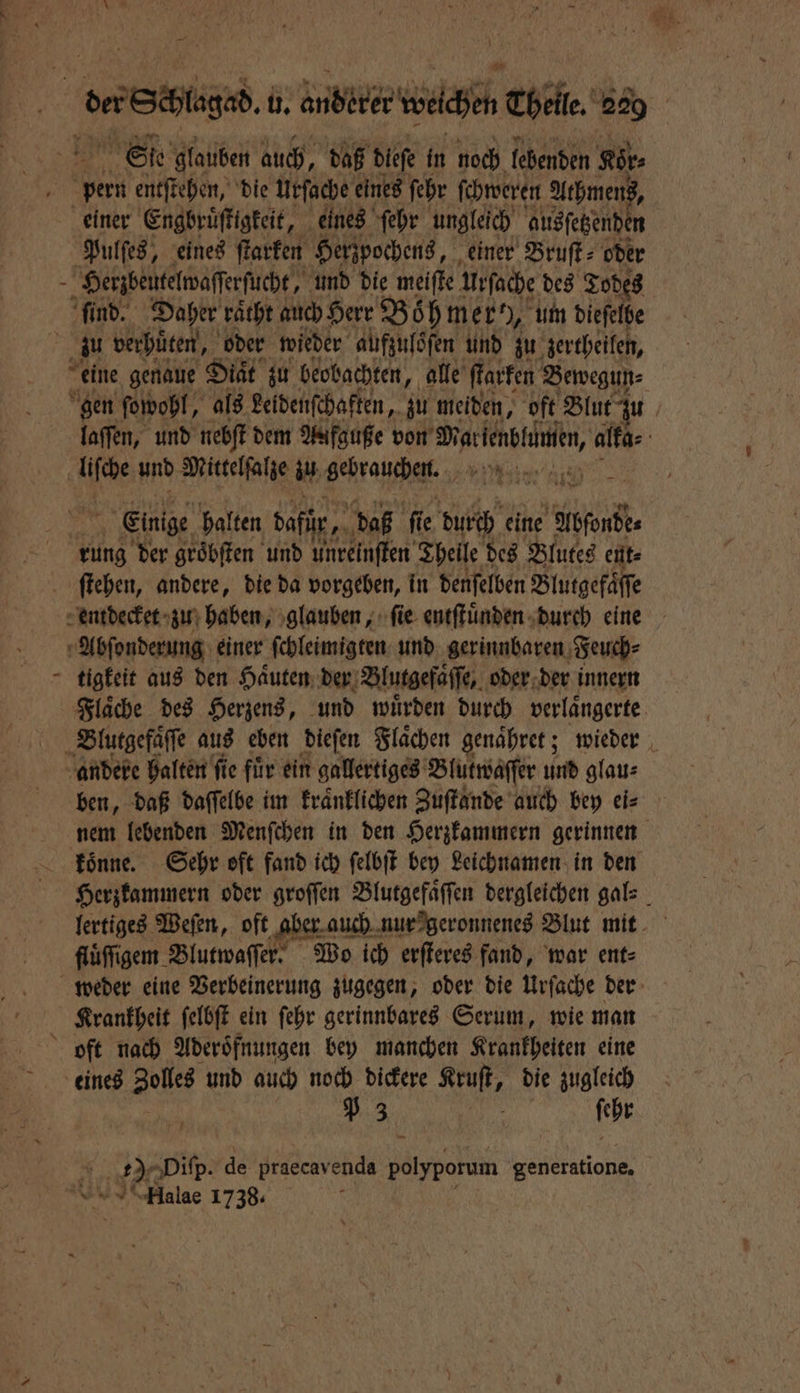 Sſe glauben auch, daß dieſe in noch lebenden Kör⸗ pern entſtehen, die Urſache eines ſehr ſchweren Athmens, einer Engbruͤſtigkeit, eines ſehr ungleich ausſetzende n Pulſes, eines ſtarken Herzpochens, einer Bruſt⸗ oder Herzbeutelwaſſerſucht, und die meiſte Urſache des Todes ſind. Daher raͤcht auch Herr Böhmer, um dieſelbe Ä zu verhuͤten, oder wieder aufzulöſen und zu zertheilen, eine genaue Diät zu beobachten, alle ſtarken Bewegun⸗ gen ſowohl, als Leldenſchaften, zu meiden, oft Blut zu laſſen, und nebſt dem Aafguße von n alka⸗ | ie und Mittelſalze al BRraHhE. , 1 Einige halten dafür, daß fi ie durth eine ford rung der groͤbſten und unreinſten Theile des Blutes ent⸗ ſtehen, andere, die da vorgeben, in denſelben Blutgefaͤſſe entdecket zu haben, glauben, fie entſtuͤnden durch eine Abſonderung einer ſchleimigten und gerinnbaren Feuch⸗ tigkeit aus den Haͤuten der Blutgefaͤſſe, oder der innern Flaͤche des Herzens, und wuͤrden durch verlaͤngerte Blutgefaͤſſe aus eben dieſen Flaͤchen genaͤhret; wieder andere halten ſie fuͤr ein gallertiges Blutwaſſer und glau⸗ ben, daß daſſelbe im kraͤnklichen Zuſtande auch bey ei⸗ nem lebenden Menſchen in den Herzkammern gerinnen koͤnne. Sehr oft fand ich ſelbſt bey Leichnamen in den Herzkammern oder groſſen Blutgefaͤſſen dergleichen gal⸗ lertiges Weſen, oft aber auch nur geronnenes Blut mit flüffigem Blutwaſſer. Wo ich erſteres fand, war ent⸗ weder eine Verbeinerung zugegen, oder die Urſache der Krankheit ſelbſt ein ſehr gerinnbares Serum, wie man oft nach Aderoͤfnungen bey manchen Krankheiten eine eines Zolls und auch noch dickere Kruſt, die zugleich 5 3 | ſchr 885 Diſp. de praecav enda olyporum generatione. Halae 1738.