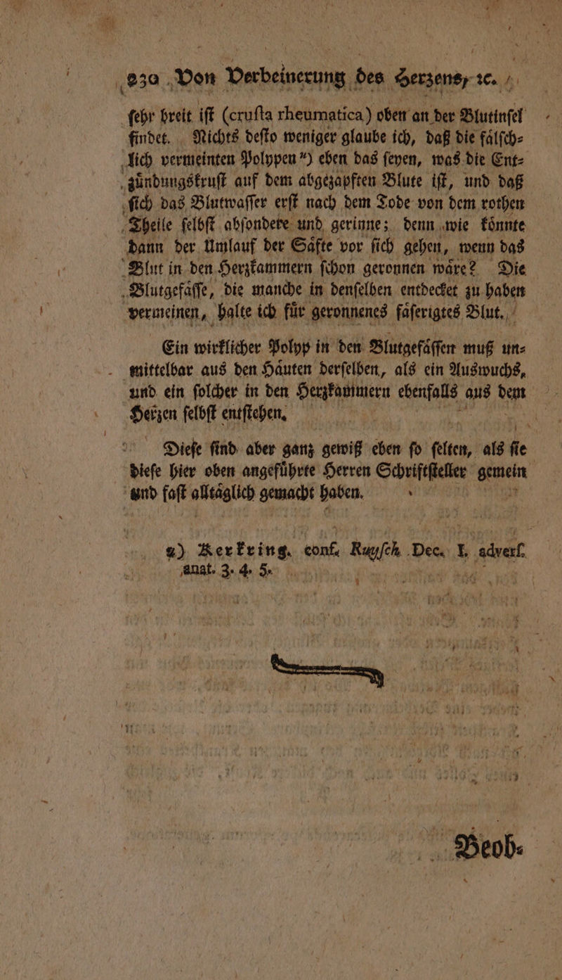 ſehr breit iſt (eruſta rheumatica) oben an der Blutinſel findet. Nichts deſto weniger glaube ich, daß die fälfch- lich vermeinten Polypen ) eben das ſeyen, was die Ent⸗ zuͤndungskruſt auf dem abgezapften Blute iſt, und daß ſich das Blutwaſſer erſt nach dem Tode von dem rothen j Theile ſelbſt abſondere und gerinne; denn wie konnte dann der Umlauf der Saͤfte vor ſich gehen, wenn das Blut in den Herzkammern ſchon geronnen ware? Die 5 Blutgefaſſe, die manche in denſelben entdecket zu haben vereinen., balte ich für geronnenes faͤſerigtes Blut. Ein wirklicher Polyp in den Blutgefäſſen muß un⸗ mittelbar aus den Haͤuten derſelben, als ein Auswuchs, und ein ſolcher in den Herzkammern ebenfalls aus den Herzen ſelbſt entſtehen. Dieſe find aber ganz gewiß eben fo 10 als de dieſe hier oben angefuͤhrte Herren Schriftſteller Ben und faſt läge ene haben. Ae, %) Rerkring. 1955 ae f bee L e amt 3. 4. 3 *
