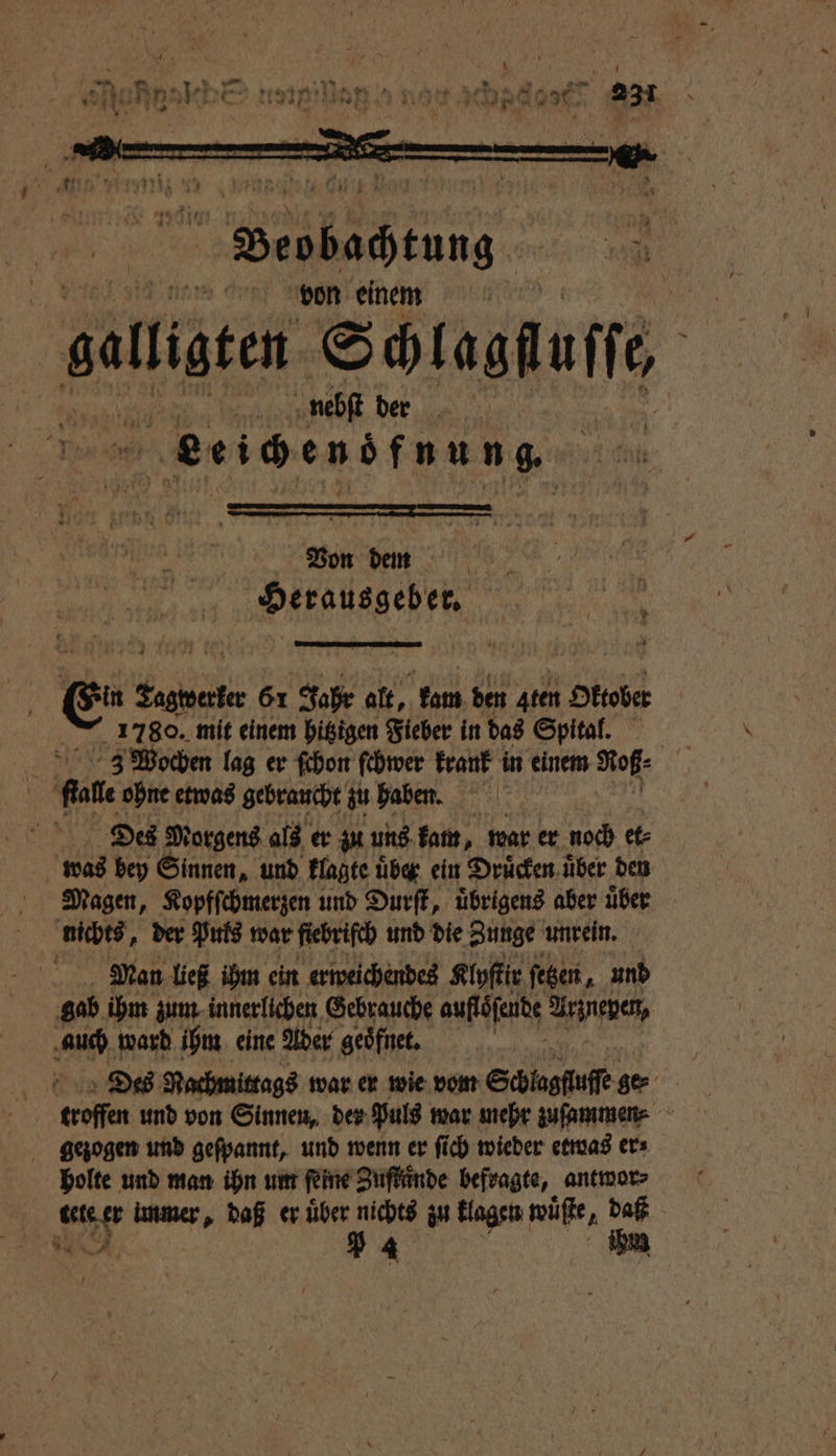Von dem | DAERUADENFR ee; ge 61 401. alt, kam den Aten Ottober 1780. mit einem hitzigen Fieber in das Spital. ſtalle ohne etwas gebraucht zu haben. Dies Morgens als er zu uns kam, war er noch et⸗ was bey Sinnen, und klagte uͤber ein Druͤcken uͤber den Magen, Kopfſchmerzen und Durſt, uͤbrigens aber uͤber nichts, der Puls war fiebrifch und die Zunge unrein. Man ließ ihm ein erweichendes Klyſtir ſetzen, und gab ihm zum innerlichen Gebrauche auflöfeute Er auch ward ihm eine Ader geoͤfnet. | Des Nachmittags war er wie vom Schlagfluffe ge⸗ troffen und von Sinnen, der Puls war mehr zuſammen⸗ gezogen und geſpannt, und wenn er ſich wieder etwas er⸗ holte und man ihn um feine Zuſtuͤnde befragte, antwor⸗ tete er immer, daß er über nichts zu klagen wüßte, daß