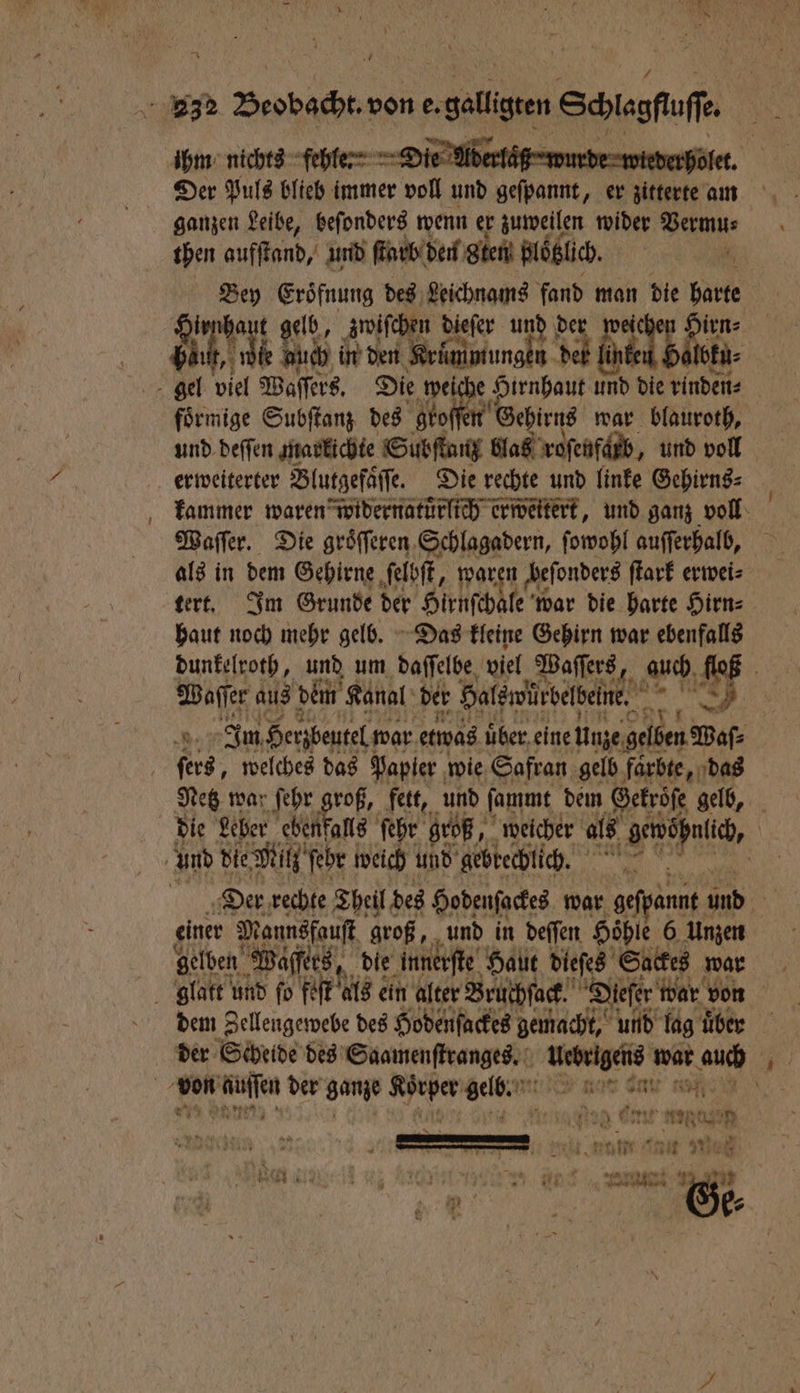 — * ihm nichts fehle: Die Aderlaͤß N | ganzen Leibe, beſonders wenn er zuweilen wider Vermu⸗ then aufſtand, und (Erik de gen blöͤbüch. Bey Eroͤfnung des Leichnams fand man die harte irnhaut gelb, zwiſchen dieſer und der wet irn⸗ 5 Eh ne 14 in den Kruͤmmungen det lin Abi | förmige Subſtanz des gro in Gehirns war blauroth, und deſſen markichte Subſtanz blaß roſenfarb, und voll erweiterter Blutgefaͤſſe. Die rechte und linke Gehirns⸗ kammer waren widernatuͤrlich erweitert, und ganz voll Waſſer. Die groͤſſeren Schlagadern, ſowohl auſſerhalb, als in dem Gehirne ſelbſt, „waren beſonders ſtark erwei⸗ tert. Im Grunde der Hirnſchale war die harte Hirn⸗ haut noch mehr gelb. Das kleine Gehirn war ebenfalls dunkelroth, und um daſſelbe viel Waſſers, auch floß Waſſer aus dem Kanal der Halswürbelbeine. era 6, ‚8 Im Herzbeutel war etwas uber eine Unze gelben Waſ⸗ Netz war ſehr ae fett, und ſammt dem Gekroͤſe gelb, 9447128 dem l des eden dcr ai 1 10 über der Scheide des Saamenſtranges. ed el auch 1 5 FE IE Se 1 vi * % me — ö * 1 4 1 84 N W 1 3 Vece zit Eu Tau Wes