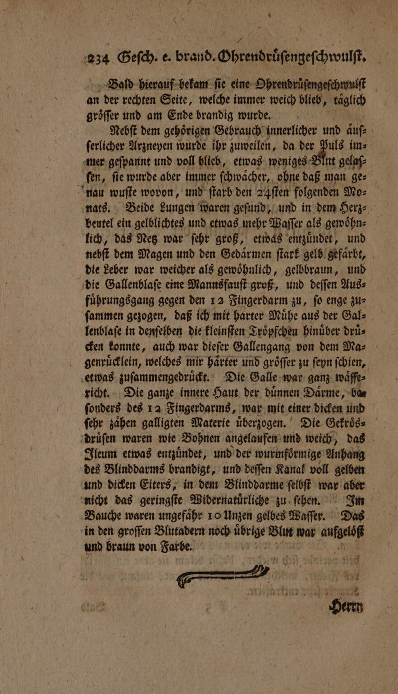 Blald hierauf bekam fie eine Ohrendrüſengeſchwulſt | an der rechten Seite, welche immer weich blieb, taglich groͤſſer und am Ende brandig wurde. Nebſt dem gehoͤrigen Gebrauch innerlicher und auſ⸗ ſerlicher Arzneyen wurde ihr zuweilen, da der ln, im⸗ mer geſpannt und voll blieb, etwas weniges Blnt gelaſ⸗ ſen, ſie wurde aber immer ſchwaͤcher, ohne daß man ge⸗ nau wuſte wovon, und farb den 24ſten folgenden Mo⸗ nats. Beide Lungen waren geſund, und in dem Herz⸗ beutel ein gelblichtes und etwas mehr Paſſer als gewoͤhn⸗ lich, das Netz war ſehr groß, etwas entzuͤndet, und nebſt dem Magen und den Gedaͤrmen ſtark gelb gefaͤrbt, die Leber war weicher als gewoͤhnlich, gelbbraun, und die Gallenblaſe eine Mannsfauſt groß, und deſſen Aus⸗ fuͤhrungsgang gegen den 12 Fingerdarm zu, ſo enge zu⸗ ſammen gezogen, daß ich mit harter Mühe aus der Gal⸗ lenblaſe in denſelben die kleinſten Troͤpfchen hinüber drüs cken konnte, auch war dieſer Gallengang von dem Ma⸗ genruͤcklein, welches mir harter und gröffer zu ſeyn ſchien, etwas zuſammengedruͤckt. Die Galle war ganz waͤſſe⸗ richt. Die ganze innere Haut der duͤnnen Daͤrme, ba⸗ ſonders des 12 Fingerdarms, war mit einer dicken und ſehr zaͤhen galligten Materie uͤberzogen. Die Gekroͤs⸗ druͤſen waren wie Bohnen angelaufen und weich, das Ileum etwas entzuͤndet, und der wurmfoͤrmige Anhang des Blinddarms brandigt, und deſſen Kanal voll gelben und dicken Eiters, in dem Blinddarme ſelbſt war aber nicht das geringſte Widernatuͤrliche zu ſehen. Im Bauche waren ungefaͤhr 10 Unzen gelbes Waſſer. Das in den groſſen Blutadern noch 1 Wan war aufgelöß und braun von Farbe.