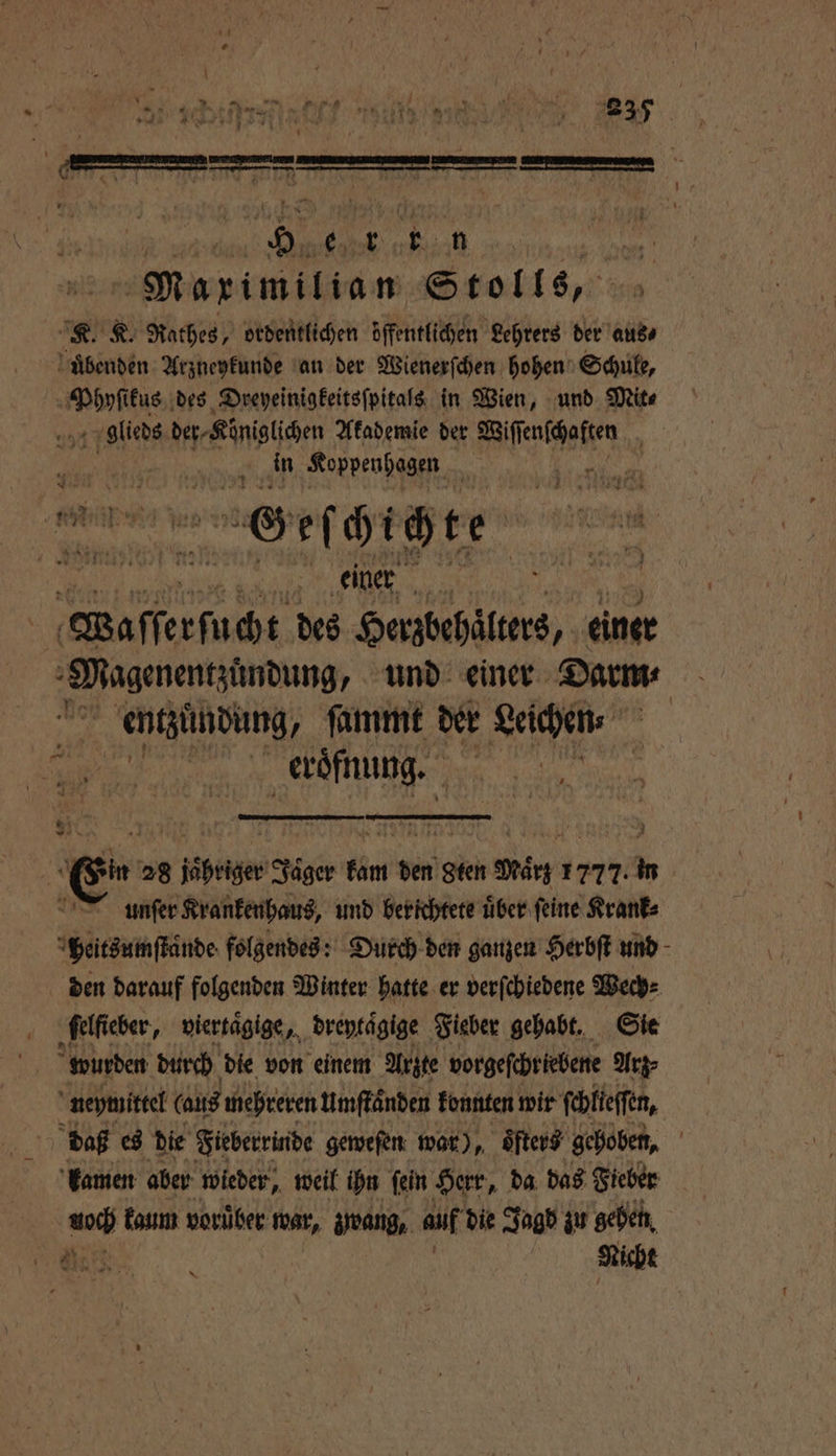 nn r Se et ren K ‘ 35 Zw 2 4 4 2 7 N 115 1 * \ * ep m . — . Maximilian Stolls, sg K. Rathes, ordentlichen öffentlichen Lehrers der aus uͤbenden Arzneykunde an der Wienerſchen hohen Schule, Een kus des Dreyeinigkeitsſpitals in Wien, und Mite glieds der⸗Königlichen Akademie der Mae e in Koppenhagen ö hi a Geſchichte R „ an 05 Waſſerſucht des Herzbehäͤlters, einer Magenentzuͤndung, und einer Darm⸗ K N ſammt der Leichen „ e eroͤfnung. 1 * 2 5 n 28 jähriger Jager Kin den Sten Marg 1777. in unſer Krankenhaus, und berichtete über feine Krank⸗ peitsumſtaͤnde folgendes: Durch den ganzen Herbſt und den darauf folgenden Winter hatte er verſchiedene Wech⸗ ſelfieber, viertaͤgige, dreytaͤgige Fieber gehabt, Sie wurden durch die von einem Arzte vorgeſchriebene Arz⸗ neymittel (aus mehreren Umſtaͤnden konnten wir feblieffen, daß es die Fieberrinde geweſen war), öfters‘ gehoben, kamen aber wieder, weil ihn ſein Herr, da das Fieber auch kaum vorüber war, zwang, auf die Jagd zu gehen . Nicht *