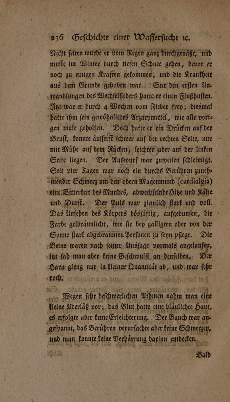 Nicht ſelten wurde er vom Regen ganz durchgenaßt; und muſte im Winter durch tiefen Schnee gehen, bevor er noch zu einigen Kraͤften gekommen, und die Krankheit aus dem Grunde gehoben war. Seit den erſten An⸗ gen male geholfen. Doch hatte er ein Druͤcken auf der Bruſt, konnte auſſerſt ſchwer auf der rechten Seite, nur mit Muͤhe auf dem Rücken, leichter aber auf der linken Seite liegen. Der Auswurf war zuweilen ſchleimigt. Seit vier Tagen war noch ein durchs Beruͤhren zuneh⸗ mender Schmerz um den obern Magenmund (cardialgis) eine Bitterkeit des Mundes, abwechſelnde Hitze und Kaͤlte und Durſt. Der Puls war ziemlich ſtark und voll. Das Anſehen des Korpers boͤsſaftig, aufgedunſen, die Farbe gelbraͤunlicht, wie fie bey galligten oder von der Sonne ſtark abgebrannten Perſonen zu ſeyn pflegt. Die Beine waren nach ſeiner Ausſage vormals na itzt ſah man aber keine Geſchwulſt an denſelben. Der a 10 h 479 NIT. ET RTRBISRN EIN U 2 710 * 2 * a 0 5 — V 21 he es erfolgte aber keine Erleichterung. Der Bauch war ou ‚gefpannt, das Beruͤhren verurſachte aber keine Schmerzey, und man konnte keine IE ien darin entdecken. * N RR Wi | Bald *