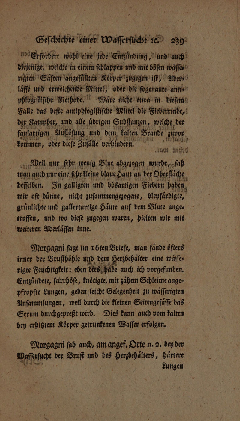 bt wohl ene jede Entzündung, und auch diejenige, welche in einem ſchlappen und mit böfen waſſe⸗ rigzten Saͤften angefüllten Koͤrper zugegen iſt, Ader⸗ llaͤſſe und erweichende Mittel, oder die ſogenante anti⸗ phlogiſtiſche Methode. Ware nicht etwa in dieſem Falle das beſte antiphlogiſtiſche Mittel die Fieberrinde, 5 Kampher, und alle ‚übrigen Bee wflfßz, der K Je ind 3 Weil nur ſehr wenig Blut abgezogen wude, h wan auch nur eine ſehr kleine blaue Haut an der ‚Oberfläche, deſſelben. In galligten und bösartigen Fiebern haben wir oft duͤnne, nicht zuſammengezogene, blepfärbigte, grünlichte und gallertartige Haute auf dem Blute anges troffen, und wo dieſe zugegen waren, hielten wir mit weiteren Aderlaͤſſen inne. a Morgagni ſagt im 1 6ten Briefe, man fände oͤfters inner der Bruſthoͤhle und dem Herzbehaͤlter eine waͤſſe⸗ rigte Feuchtigkeit: eben dies hade auch ich vorgefunden. Entzuͤndete, ſeirrhoͤſe, knoͤtigte, mit zaͤhem Schleime ange⸗ pfropfte Lungen, geben leicht Gelegenheit zu waͤſſerigten Anſammlungen, weil durch die kleinen Seitengefaͤſſe das Serum durchgepreßt wird. Dies kann auch vom kalten bey erhitztem Koͤrper getrunkenen Waſſer erfolgen. Morgagni ſah auch, am angef. Orte n. 2. bey der Aalenar ! der Bruſt und des Heribehalters, haͤrtere Lungen