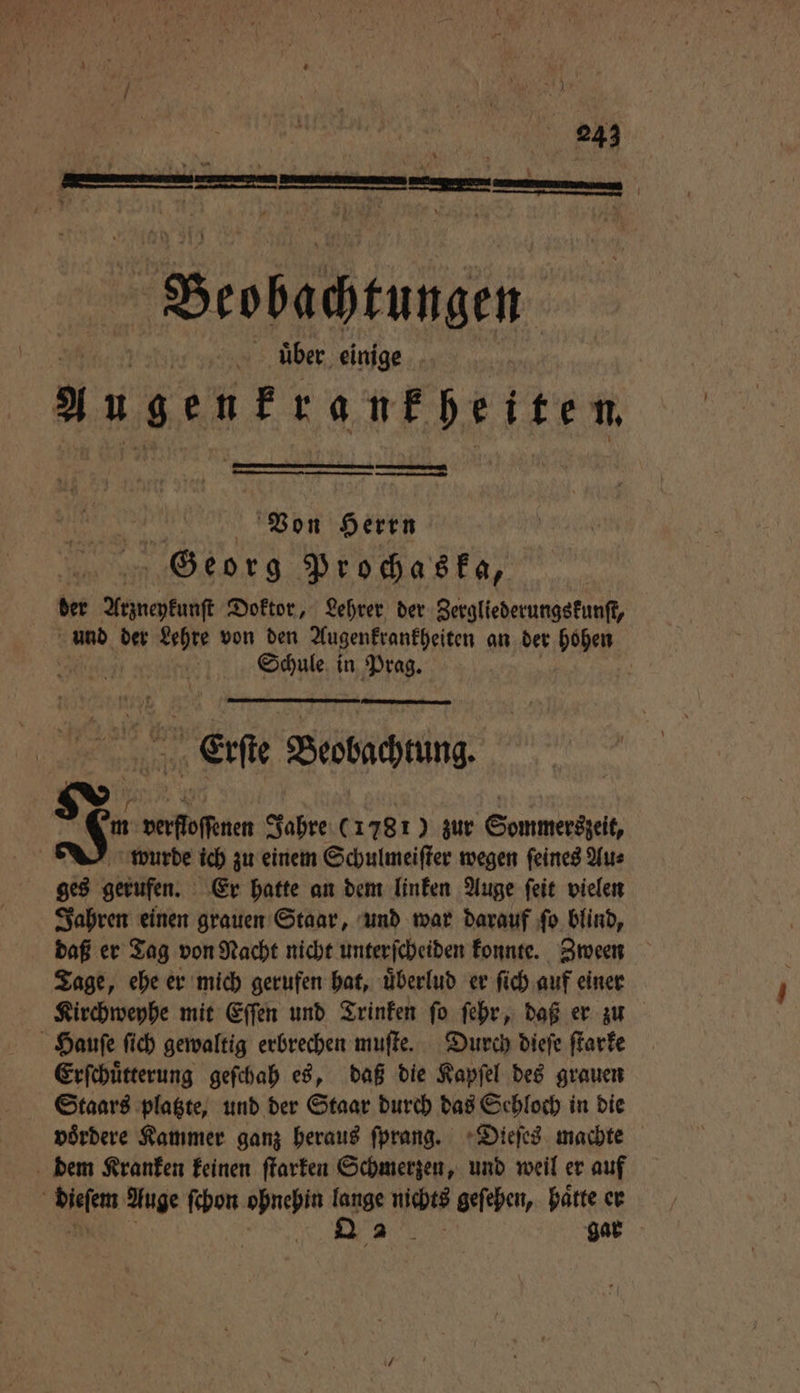 uͤber einige augenfrankf heiten an Von Herrn Georg Prochaska, | der Arzneykunſt Doktor, Lehrer der Zergliederungskunſt, und der Lehre von den Augenkrankheiten an der hohen Schule in Prag. | Erſte Blobachtung * N J- verfloſſenen Jahre (1781) zur Sommerszeit, wurde ich zu einem Schulmeiſter wegen feines Aus ges gerufen. Er hatte an dem linken Auge ſeit vielen Jahren einen grauen Staar, und war darauf ſo blind, daß er Tag von Nacht nicht unterſcheiden konnte. Zween Tage, ehe er mich gerufen hat, uͤberlud er ſich auf einer Kirchweyhe mit Eſſen und Trinken ſo ſehr, daß er zu Hauſe ſich gewaltig erbrechen muſte. Durch dieſe ſtarke Erſchuͤtterung geſchah es, daß die Kapſel des grauen Staars platzte, und der Staar durch das Sehloch in die voͤrdere Kammer ganz heraus ſprang. Dieſes machte dem Kranken keinen ſtarken Schmerzen, und weil er auf a chi Auge ſchon N lange nichts geſehen, haͤtte er