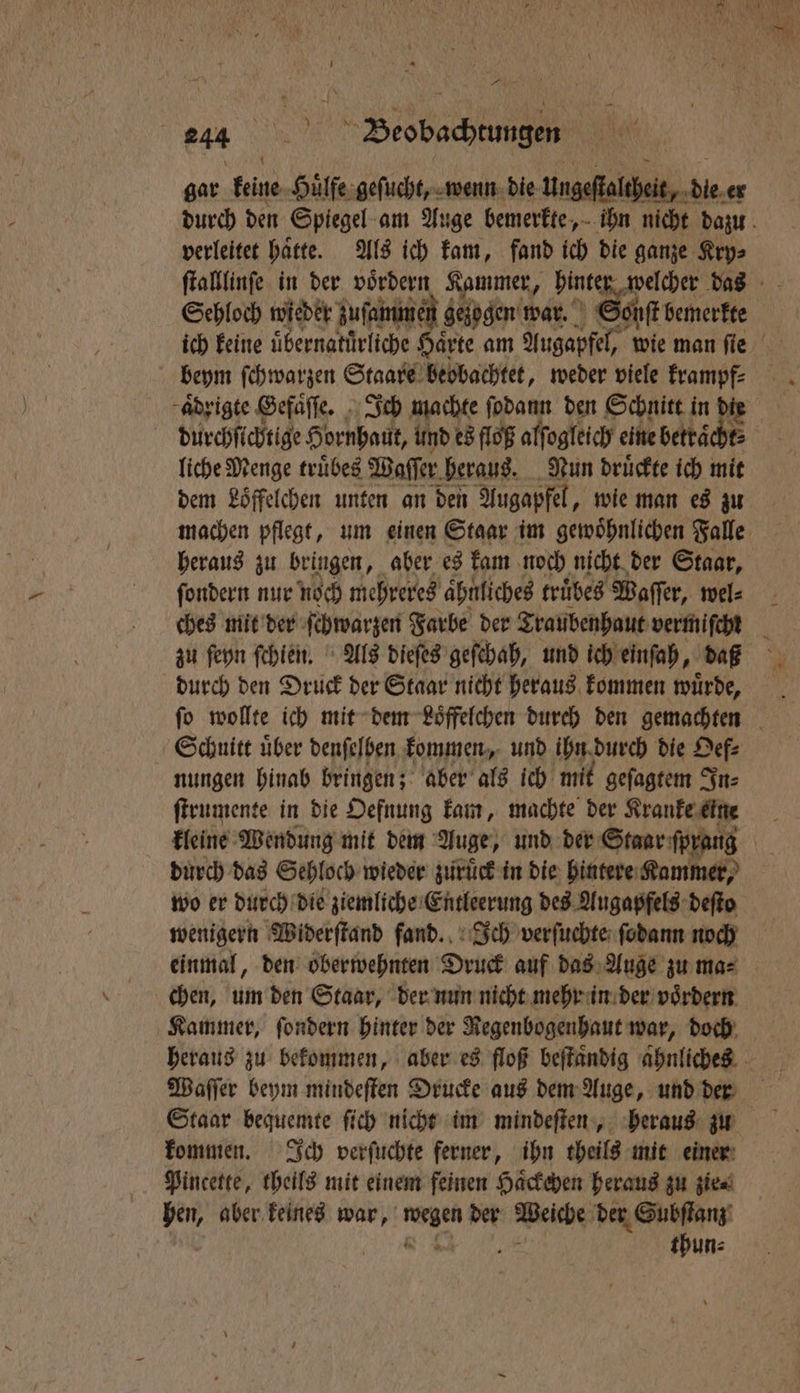gar keine Huͤlſe geſucht, wenn die Ungeſtaltheit, die er durch den Spiegel am Auge bemerkte, ihn nicht dazu verleitet haͤtte. Als ich kam, fand ich die ganze Kry⸗ ſtalllinſe in der h Kammer, hinter welcher das Sehloch wieder zuſammen gelogen war. ont bemerkte ich keine uͤbernatuͤrliche Haͤrte am Augapfel, wie man ſie beym ſchwarzen Staare beobachtet, weder viele krampf⸗ aͤdrigte Gefaͤſſe. Ich machte ſodann den Schnitt in die durchſichtige Hornhaut, und es floß alſogleich eine ebettaͤcht⸗ liche Menge truͤbes Waſſer heraus. Nun druͤckte ich mit dem Löffelchen unten an den Augapfel, wie man es zu machen pflegt, um einen Staar im gewoͤhnlichen Falle heraus zu bringen, aber es kam noch nicht der Staar, ſondern nur noch mehreres ähnliches truͤbes Waſſer, wel⸗ ches mit der ſchwarzen Farbe der Traubenhaut vermiſcht zu ſeyn ſchien. Als dieſes geſchah, und ich einſah, dax durch den Druck der Staar nicht heraus kommen würde, . ſo wollte ich mit dem Loͤffelchen dureh den gemachten Schnitt uͤber denſelben kommen, und ihn durch die Oef⸗ nungen hinab bringen; aber als ich mit geſagtem In⸗ ſtrumente in die Oefnung kam, machte der Kranke eine kleine Wendung mit dem Auge, und der Skar forang durch das Sehloch wieder zuruͤck in die hintere Kammer, wo er durch die ziemliche Entleerung des Augapfels deſto wenigern Widerſtand fand. Ich verſuchte ſodann noch einmal, den oberwehnten Druck auf das Auge zu ma⸗ chen, um den Staar, der nun nicht mehr in der voͤrdern Kammer, ſondern hinter der Regenbogenhaut war, doch heraus zu bekommen, aber es floß beſtaͤndig aͤhnliches Waſſer beym mindeſten Drucke aus dem Auge, und der Staar bequemte ſich nicht im mindeſten, heraus zu kommen. Ich verſuchte ferner, ihn theils mit einer Pincette, theils mit einem feinen Haͤckehen heraus zu zie⸗ hen, aber keines war, iger der Weiche der Subſtanz thun⸗