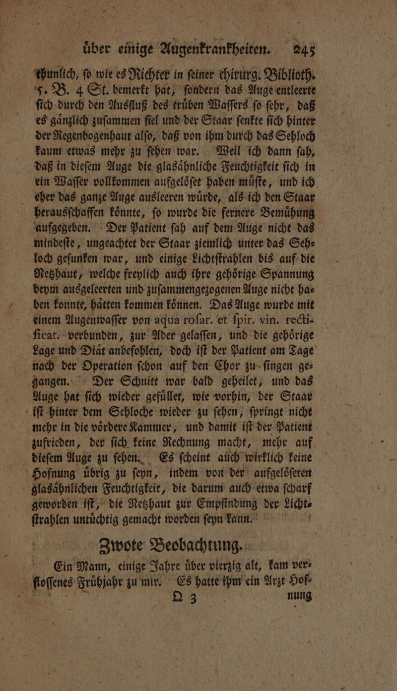 thunlich, fo wie es Richter in feiner ehirurg. Biblioth. F. B. 4 St. bemerkt hat, ſondern das Auge entleerte ſich durch den Ausfluß des trüben Waſſers fo ſehr, daß es gänzlich zuſammen fiel und der Staar ſenkte ſich hinter der Regenbogenhaut alſo, daß von ihm durch das Sehloch kaum etwas mehr zu ſehen war. Weil ich dann ſah, daß in dieſem Auge die glasaͤhnliche Feuchtigkeit ſich in ein Waſſer vollkommen aufgeloͤſet haben muͤſte, und ich eher das ganze Auge ausleeren würde, als ich den Staar herausſchaffen koͤnnte, ſo wurde die fernere Bemuͤhung aufgegeben. Der Patient ſah auf dem Auge nicht das mindeſte, ungeachtet der Staar ziemlich unter das Seh⸗ loch geſunken war, und einige Lichtſtrahlen bis auf die Netzhaut, welche freylich auch ihre gehoͤrige Spannung beym ausgeleerten und zuſammengezogenen Auge nicht ha⸗ ben konnte, haͤtten kommen koͤnnen. Das Auge wurde mit einem Augenwaſſer von aqua roſar. et ſpir. vin. recti- ‚feat. verbunden, zur Ader gelaſſen, und die gehörige Lage und Diaͤt anbefohlen, doch iſt der Patient am Tage gangen. Der Schnitt war bald geheilet, und das Auge hat ſich wieder gefuͤllet, wie vorhin, der Staar iſt hinter dem Sehloche wieder zu ſehen, ſpringt nicht mehr in die voͤrdere Kammer, und damit iſt der Patient zufrieden, der ſich keine Rechnung macht, mehr auf dieſem Auge zu ſehen. Es ſcheint auch wirklich keine Hofnung uͤbrig zu ſeyn, indem von der aufgeloͤſeten glasaͤhnlichen Feuchtigkeit, die darum auch etwa ſcharf geworden iſt, die Netzhaut zur Empfindung der Bunt ſtrahlen untuͤchtig gemacht worden ſeyn kann. Zbwote Beobachtung. Ein Mann, einige Jahre über vierzig alt, kam ver: floſſenes Frühjahr zu mir. Es hatte ihm ein Arzt Hof N Diem. nung