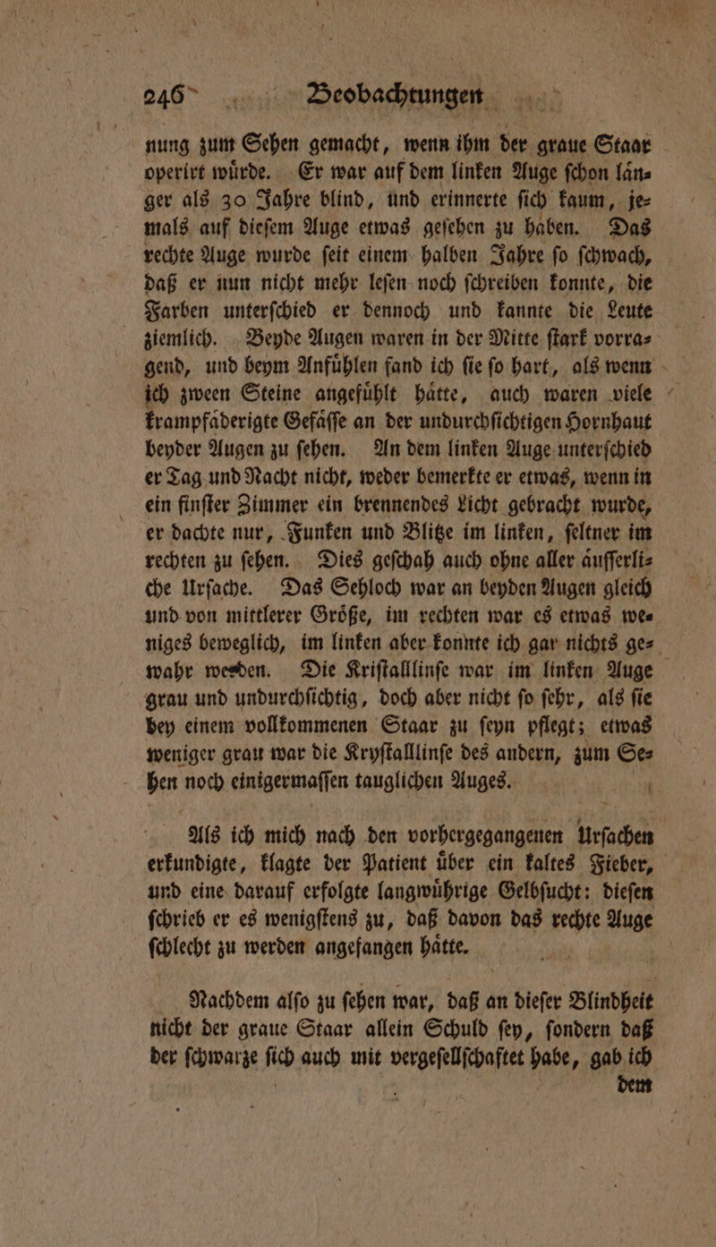 | 246° 178375 Beobachtungen nung zum Sehen gemacht, wenn ihm 5805 graue Staar operirt wuͤrde. Er war auf dem linken Auge ſchon laͤn⸗ mals auf diefem Auge etwas geſehen zu haben. Das rechte Auge wurde ſeit einem halben Jahre ſo ſchwach, daß er nun nicht mehr leſen noch ſchreiben konnte, die Farben unterſchied er dennoch und kannte die Leute ich zween Steine angefuͤhlt haͤtte, auch waren viele krampfaͤderigte Gefaͤſſe an der undurchſichtigen Hornhaut beyder Augen zu ſehen. An dem linken Auge unterſchied er Tag und Nacht nicht, weder bemerkte er etwas, wenn in ein finſter Zimmer ein brennendes Licht gebracht wurde, er dachte nur, Funken und Blitze im linken, ſeltner im rechten zu ſehen. Dies geſchah auch ohne aller aͤuſſerli⸗ che Urſache. Das Sehloch war an beyden Augen gleich und von mittlerer Groͤße, im rechten war es etwas we⸗ wahr werben. Die Kriſtalllinſe war im linken Auge grau und undurchſichtig, doch aber nicht ſo ſehr, als ſie bey einem vollkommenen Staar zu ſeyn pflegt; etwas weniger grau war die Kryſtalllinſe des andern, zum Se⸗ hen noch eintgermaſſen tauglichen Auges. | erkundigte, klagte der Patient uͤber ein kaltes Fieber, und eine darauf erfolgte langwuͤhrige Gelbſucht: dieſen N 4 ſchlecht zu werden angefangen hatte. Nachdem alſo zu ſehen war, daß an dieſer Blindheit nicht der graue Staar allein Schuld ſey, ſondern daß der ſchwarze ſich auch mit vergeſellſchaftet habe, gab ich | dem