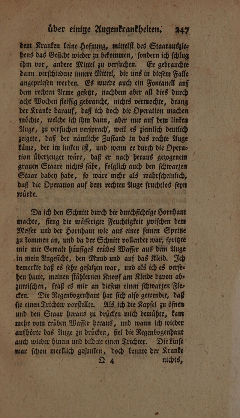 dem Kranken keine Hofnung, mittelſt des Staarauszie⸗ hens das Geſicht wieder zu bekommen, ſondern ich ſchlug ihm vor, andere Mittel zu verſuchen. Er gebrauchte dann verſchiedene innere Mittel, die uns in dieſem Falle angeprieſen werden. Es wurde auch ein Fontanell auf dem rechten Arme geſetzt, nachdem aber all dies durch acht Wochen fleiffig gebraucht, nichts vermochte, drang der Kranke darauf, daß ich doch die Operation machen mwoͤchte, welche ich ihm dann, aber nur auf dem linken Auge, zu verſuchen verſprach, weil es ziemlich deutlich zeigete, daß der naͤmliche Zuſtand in das rechte Auge kaͤme, der im linken iſt, und wenn er durch die Opera⸗ tion uͤberzeuget ware, daß er nach heraus gezogenem grauen Staare nichts ſaͤhe, folglich auch den ſchwarzen Staar dabey habe, ſo waͤre mehr als wahrſcheinlich, daß die Operation auf dem rechten 17 5 fruchtlos ſeyn würde, 9005 Da ich den Schnitt durch die durchſichtige Hornpant | machte, ſieng die waͤſſerigte Feuchtigkeit zwiſchen dem Meſſer und der Hornhaut wie aus einer feinen Spritze zu kommen an, und da der Schnitt vollendet war, ſpritzte mir mit Gewalt häufiges truͤbes Waſſer aus dem Auge in mein Angeſicht, den Mund und auf das Kleid. Ich bemerkte daß es ſehr geſalzen war, und als ich es verſe⸗ hen hatte, meinen ſtaͤhlernen Knopf am Kleide davon ab⸗ zuwiſchen, fraß es mir an dieſem einen ſchwarzen Fle⸗ cken. Die Regenbogenhaut hat ſich alſo gewendet, daß ſie einen Trichter vorſtellte. Als ich die Kapſel zu oͤfnen und den Staar heraus zu drucken mich bemuͤhte, kam mehr vom truͤben Waſſer heraus, und wann ich wieder aufhoͤrte das Auge zu drücken, fiel die Regenbogenhaut auch wieder hinein und bildete einen Trichter. Die Linſe war van werzſich geſunken, 135 konnte der Kranke 2 4 nichts,