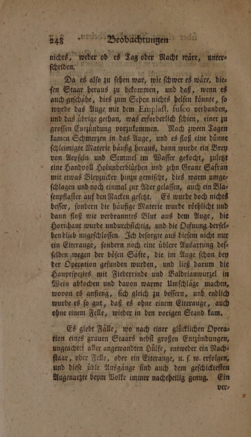 \ nichts weber ob es 5 ober Nacht wire, nnter 1 ſcheiden⸗ a Da es alſo zu ſehen war, ie ſchwer es wäre, die⸗ ſen Stagr heraus zu bekommen, und daß, wenn es auch geſchähe, dies zum Sehen nichts helfen koͤnnte, . wurde das Auge mit dem Emplaft. fuſco verbunden, und das übrige gethan, was erforderlich ſchien, einer zu groſſen Entzuͤndung vorzukommen. Nach zween Tagen kamen Schmerzen in das Auge, und es floß eine duͤnne ſchleimigte Materie haͤufig heraus, dann wurde ein Brey von Aepfeln und Semmel im Waſſer gekocht, zuletzt eine Handvoll Holunderbluͤthen und zehn Grane Safran mit etwas Bleyzucker hinzu gemiſcht, dies warm umge⸗ ſchlagen und noch einmal zur Ader gelaſſen, auch ein Bla⸗ ſenpflaſter auf den Nacken geſetzt. Es wurde doch nichts beſſer, ſondern die haͤufige Materie wurde roͤthlicht und dann floß wie verbranntes Blut aus dem Auge, die Hornhaut wurde undurchfichtig, und die Oefnung derſel⸗ ben blieb ungeſchloſſen. Ich beſorgte aus dieſem nicht nur ein Eiterauge, ſondern noch eine uͤblere Ausartung deſ⸗ ſelben wegen der böfen Säfte, die im Auge ſchon bey der Operation gefunden wurden, und ließ darum die Hauptſpezies mit Fieberrinde und Baldrianwurzel in Wein abkochen und davon warme Umſchlaͤge machen, wovon es anfieng, ſich gleich zu beſſern, und endlich wurde es ſo gut, daß es ohne einem Eiterauge, auch 914 ohne einem Felle, wieder in den vorigen Stand kam. N Es giebt Falle, wo nach einer gluͤcklichen Opera⸗ tion eines grauen Staats nebſt großen Entzuͤndungen, ungeachtet aller angewandten Huͤlfe, entweder ein Rach⸗ ſtaar, oder Felle, oder ein Elterauge, u. ſ. w. erfolgen, und dieſe uͤble Ausgaͤnge ſind auch dem geſchickteſten 5 Autenarzte beym Volke immer nachtheilig genug. Ein ver⸗