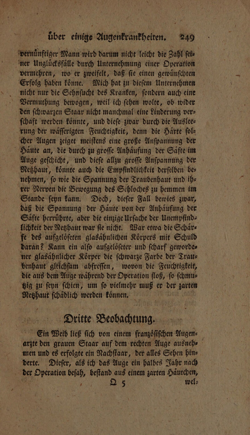 vernünftiger Mann wird darum nicht leicht die Zahl ſei⸗ ner Ungluͤcksfaͤlle durch Unternehmung einer Operation vermehren, wo er zweifelt, daß ſie einen gewuͤnſchten Erfolg haben koͤnne. Mich hat zu dieſem Unternehmen nicht nur die Sehnſucht des Kranken, ſondern auch eine Vermuthung bewogen, weil ich ſehen wolte, ob wider den ſehwarzen Staar nicht manchmal eine Linderung ver⸗ ſchaft werden koͤnnte, und dieſe zwar durch die Auslee⸗ rung der waͤſſerigten Feuchtigkeit, denn die Haͤrte ſol⸗ cher Augen zeiget meiſtens eine große Anſpannung der Haͤute an, die durch zu groſſe Anhaͤufung der Saͤfte im Auge geſchicht, und dieſe allzu groſſe Anſpannung der Netzhaut, koͤnnte auch die Empfindlichkeit derſelben be⸗ nehmen, ſo wie die Spannung der Traubenhaut und ih⸗ rer Nerven die Bewegung des Sehloches zu hemmen im Stande ſeyn kann. Doch, dieſer Fall bewies zwar, daß die Spannung der Haͤute von der Anhaͤufung der Saͤfte herruͤhrte, aber die einzige Urſache der Unempfind⸗ lichkeit der Netzhaut war ſie nicht. War etwa die Schaͤr⸗ fe des aufgelöferen glasaͤhnlichen Körpers mit Schuld daran? Kann ein alſo aufgeloͤſeter und ſcharf geworde⸗ ner glasaͤhnlicher Koͤrper die ſchwarze Farbe der Trau⸗ benhaut gleichfam abfreſſen, wovon die Feuchtigkeit, die aus dem Auge waͤhrend der Operation floß, ſo ſchmu⸗ Big zu ſeyn ſchien, um ſo vielmehr muß er 0 17 | Reghaut ſchaͤdlich werden koͤnnen. 7 Dritte Beobachtung. Ein Weib ließ ſich von einem franzoͤſiſchen Augen arzte den grauen Staar auf dem rechten Auge ausneh⸗ men und es erfolgte ein Nachſtaar, der alles Sehen hin⸗ derte. Dieſer, als ich das Auge ein halbes Jahr nach der 1 8 beſah, beſtand aus einem zarten Haͤutchen, 8 . Q 5 wel⸗