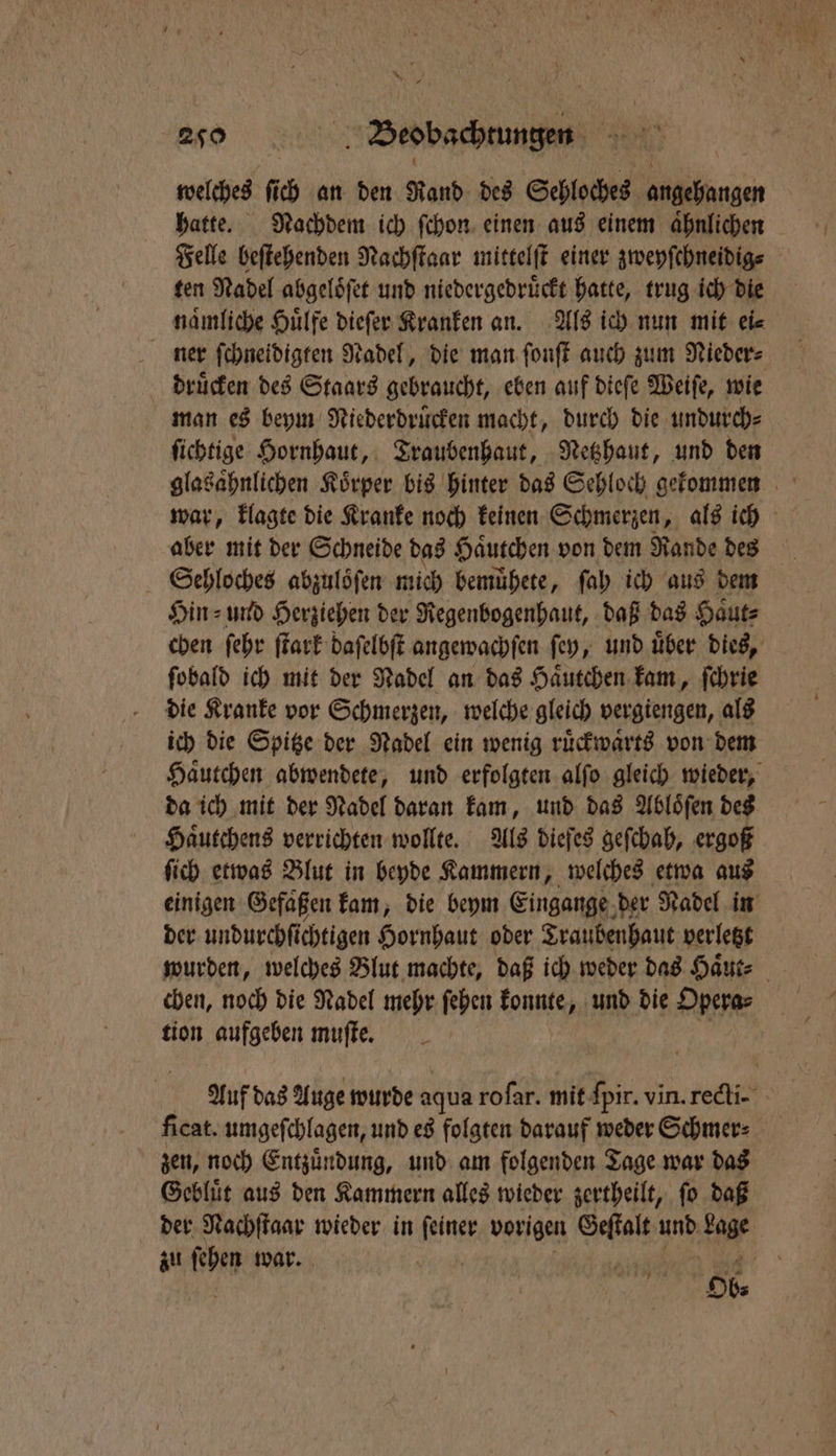 20 — welches ſi 0 an den Rand des Sehloches hagen hatte. Nachdem ich ſchon einen aus einem aͤhnlichen Felle beſtehenden Nachſtaar mittelſt einer zweyſchneidig⸗ ten Nadel abgeloͤſet und niedergedruͤckt hatte, trug ich die naͤmliche Huͤlfe dieſer Kranken an. Als ich nun mit ei⸗ ner ſchneidigten Nadel, die man ſonſt auch zum Nieder⸗ druͤcken des Staars gebraucht, eben auf dieſe Weiſe, wie man es beym Niederdruͤcken macht, durch die undurch⸗ ſichtige Hornhaut, Traubenhaut, Netzhaut, und den glasaͤhnlichen Körper bis hinter das Sehloch gekommen war, klagte die Kranke noch keinen Schmerzen, als ich aber mit der Schneide das Haͤutchen von dem Rande des Sehloches abzuloͤſen mich bemuͤhete, ſah ich aus dem Hin⸗ und Herziehen der Regenbogenhaut, daß das Haͤut⸗ chen ſehr ſtark daſelbſt angewachſen ſey, und uͤber dies, ſobald ich mit der Nadel an das Haͤutchen kam, ſchrie die Kranke vor Schmerzen, welche gleich vergiengen, als ich die Spitze der Nadel ein wenig ruͤckwaͤrts von dem Haͤutchen abwendete, und erfolgten alſo gleich wieder, da ich mit der Nadel daran kam, und das Abloͤſen des Haͤutchens verrichten wollte. Als dieſes geſchah, ergoß ſich etwas Blut in beyde Kammern, welches etwa aus einigen Gefaͤßen kam, die beym Eingange der Nadel in der undurchſichtigen Hornhaut oder Traubenhaut verletzt wurden, welches Blut machte, daß ich weder das Haͤut⸗ chen, noch die Nadel mehr ſehen konnte, und die Opera⸗ tion aufgeben muſte. 55 Auf das Auge wurde aqua roſar. mit ſpir. vin. recti- ficat. umgeſchlagen, und es folgten darauf weder Schmer⸗ zen, noch Entzuͤndung, und am folgenden Tage war das Gebluͤt aus den Kammern alles wieder zertheilt, fo daß der 4 0800 wieder in ear vorigen Hane und La zu ſehen war. rn I Ob⸗