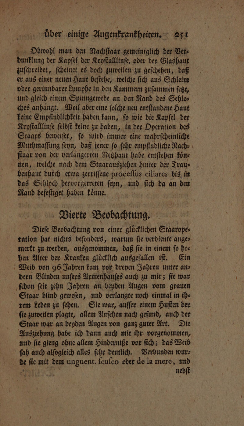 Obwohl man den Nachſtaar gemeiniglich der Ver⸗ dünflung der Kapſel der Kryſtalllinſe, oder der Glas haut zuſchreibet, ſcheinet es doch zuweilen zu geſchehen, daß er aus einer neuen Haut beſtehe, welche ſich aus Schleim oder gerinnbarer Lymphe in den Kammern zuſammen ſetzt, und gleich einem Spinngewebe an den Rand des Sehlo⸗ ches anhaͤngt. Weil aber eine ſolche neu entſtandene Haut keine Empfindlichkeit haben kann, ſo wie die Kapſel der Kryſtalllinſe ſelbſt keine zu haben, in der Operation des Staars beweiſet, ſo wird immer eine wahrſcheinliche Muthmaſſung ſeyn, daß jener ſo ſehr empfindliche Nach⸗ ſtaar von der verlaͤngerten Netzhaut habe entſtehen koͤn⸗ nen, welche nach dem Staarausziehen hinter der Trau⸗ benhaut durch etwa zerriſſene proceſſus ciliares bis in das Sehloch hervorgetreten ſeyn, und ſi ch da an den Rand befeſtiget haben 85 Vierte Beobachtung. Dieſe Beobachtung von einer glücklichen Staatope⸗ ration hat nichts beſonders, warum ſie verdiente ange⸗ merkt zu werden, ausgenommen, daß ſie in einem ſo ho⸗ hen Alter der Kranken gluͤcklich ausgefallen iſt. Ein Weib von 96 Jahren kam vor dreyen Jahren unter an⸗ dern Blinden unſers Armenhauſes auch zu mir; ſie war ſchon ſeit zehn Jahren an beyden Augen vom grauen Staar blind geweſen, und verlangte noch einmal in ih⸗ rem Leben zu ſehen. Sie war, auſſer einem Huſten der ſie zuweilen plagte, allem Anſehen nach geſund, auch der Staar war an beyden Augen von ganz guter Art. Die Ausziehung habe ich dann auch mit ihr vorgenommen, und ſie gieng ohne allem Hinderniße vor ſich; das Weib ſah auch alſogleich alles ſehr deutlich. Verbunden wur⸗ | de A mit dem unguent. ſcuſco oder de la mere, er neb