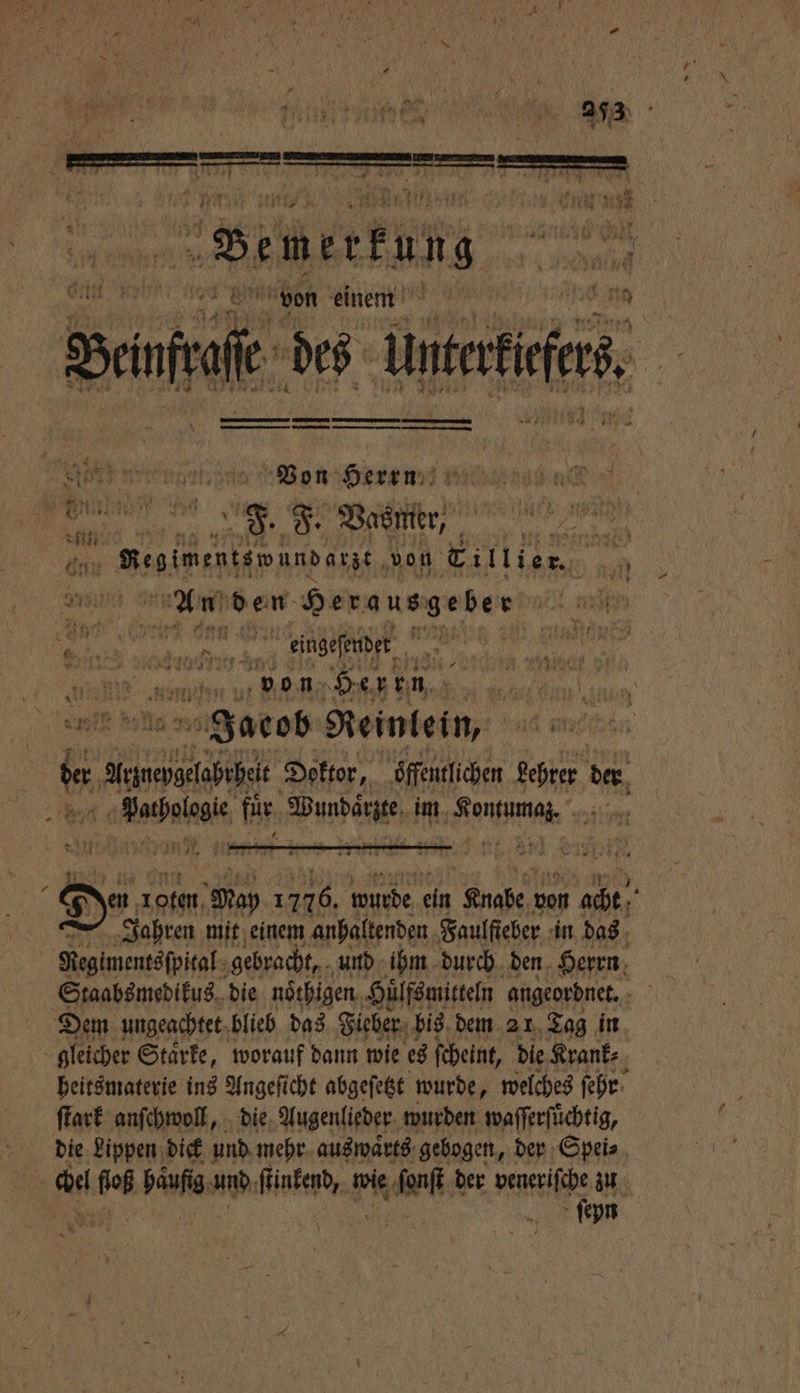 Bemerkung von einem Sie des tie, u — en Went, a Ven Hen un wee | an F. F. Vasmer, Pa Begimentemundane, von ECillier. 1 An den Herausgeber r a 7 ei oh fie eingeſender genen su — Her en Jacob Reinlein, 15 Artwepgelabrhelt Doktor, öffentlichen r! de. Vacha für Wundaͤcte im EA 8. 1 Den roten Ma 1776. Wurde ein ehe von acht Jahren mit einem anhaltenden Faulfieber in das Regimentsſpital gebracht, und ihm durch den Herrn Staabsmedikus die noͤthigen Huͤlfsmitteln angeordnet. f Dem ungeachtet blieb das Fieber bis dem 21 Tag in gleicher Staͤrke, worauf dann wie es ſcheint, die Krank⸗ heitsmaterie ins Angeſicht abgeſetzt wurde, welches ſehr ſtark anſchwoll, die Augenlieder wurden waſſerſuͤchtig, die Lippen dick und mehr auswaͤrts gebogen, der Spei⸗ chel efoß häufig und faken f wie n. der veneriſche zu ſeyn