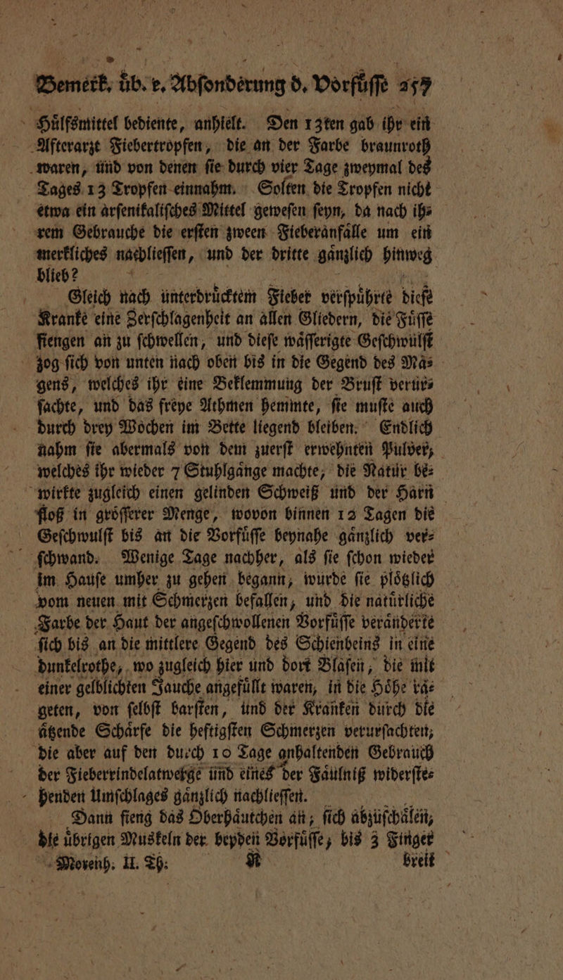 [7 EN ER 2 Abſonberung d. bot 247 5 Höͤlfsmittel bediente, anhielt. Den 13ten gab ide: ein Alfterarzt Fiebertropfen, die an der Farbe braunroth waren, und von denen ſie durch vier Tage zweymal des Tages 13 Tropfen einnahm. Solten die Tropfen nicht etwa ein arſenikaliſches Mittel geweſen ſeyn, da nach ih⸗ rem Gebrauche die erſten zween Fieberanfaͤlle um ein merkliches narblieffen, und der dritte gaͤmlich hinweg blieb? 70 ö Gleich nach unterdruͤcktem Fieber verſpuͤhrte diefe Kranke eine Zerſchlagenheit an allen Gliedern, die Fuͤſſe fiengen an zu ſchwellen, und dieſe waͤſſerigte Geſchwülſt zog ſich von unten nach oben bis in die Gegend des Ma⸗ gens, welches ihr eine Beklemmung der Bruſt verur⸗ ſachte, und das freye Athmen hemmte, ſie muſte auch durch drey Wochen im Bette liegend bleiben. Endlich nahm ſie abermals von dem zuerſt erwehnten Pulver, welches ihr wieder 7 Stuhlgaͤnge machte, die Natur be⸗ wirkte zugleich einen gelinden Schweiß und der Harn floß in groͤſſerer Menge, wovon binnen 12 Tagen die Geſchwulſt bis an die Vorfuͤſſe beynahe gaͤnzlich ver⸗ im Hauſe umher zu gehen begann, wurde ſie plotzlich vom neuen mit Sehmerzen befallen, und die natürliche Farbe der Haut der angeſchwollenen Vorfuͤſſe berandert te ſich bis an die mittlere Gegend des Schienbeins in eine dunkelrothe, wo zugleich hier und dort Blaſen, die mit einer gelblichten Jauche angefüllt waren, in die Höhe ka⸗ geten, von ſelbſt barſten, und der Kranken durch die ätzende Schaͤrfe die heftigſten Schmerzen verurſachten, die aber auf den duech 10 Tage anhaltenden Gebrauch der Fieberrindelatwerge ünd eines der Faͤulniß widerſte⸗ 8 benden Umſchlages gänzlich nachlieſſen. Dann ſieng das Oberhaͤutchen an; ſich abzüſchälen, bie übrigen Muskeln der bepden Vorfuͤſſe bis 3 Wet a