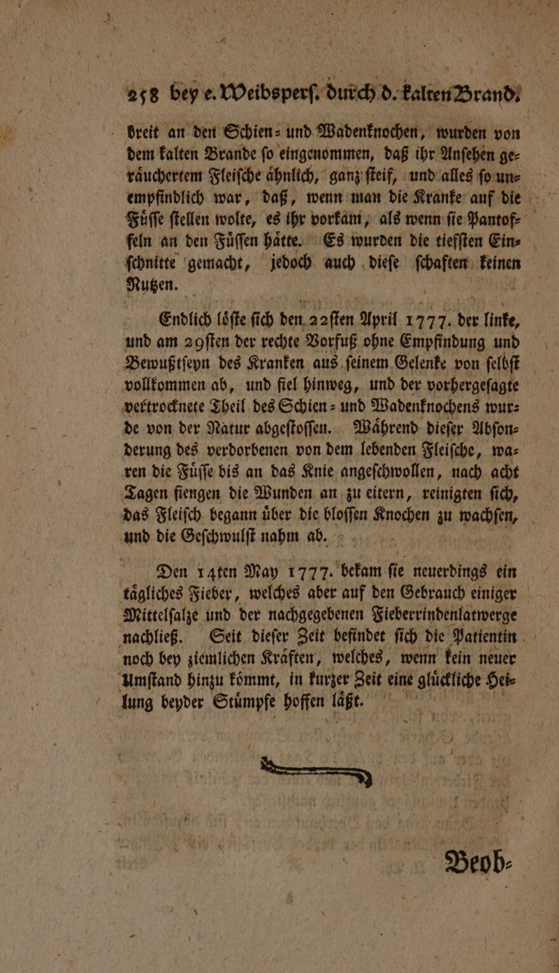 dem kalten Brande ſo eingenommen, daß ihr Anſehen ge⸗ raͤuchertem Fleiſche aͤhnlich, ganz ſteif, und alles ſo un⸗ ſchnitte gemacht, jedoch auch dieſe MIN feinen Mutzen. Endlich loͤſte fie den 1 April 1777. N linke, und am 2gſten der rechte Vorfuß ohne Empfindung und Bewußtſeyn des Kranken aus ſeinem Gelenke von ſelbſt vollkommen ab, und fiel hinweg, und der vorhergeſagte vertrocknete Theil des Schien⸗ und Wadenknochens wur⸗ de von der Natur abgeſtoſſen. Waͤhrend dieſer Abſon⸗ derung des verdorbenen von dem lebenden Fleiſche, wa⸗ ren die Fuͤſſe bis an das Knie angeſchwollen, nach acht Tagen fiengen die Wunden an zu eitern, reinigten ſich, und die Geſchwulſt nahm ab. Dien raten May 1777. bekam fie neuerdings ein Mittelſalze und der nachgegebenen Fieberrindenlatwerge noch bey ziemlichen Kräften, welches, wenn kein neuer Umſtand hinzu koͤmmt, in kurzer Zeit eine glückliche He lung beyder Stuͤmpfe hoffen laßt. b .