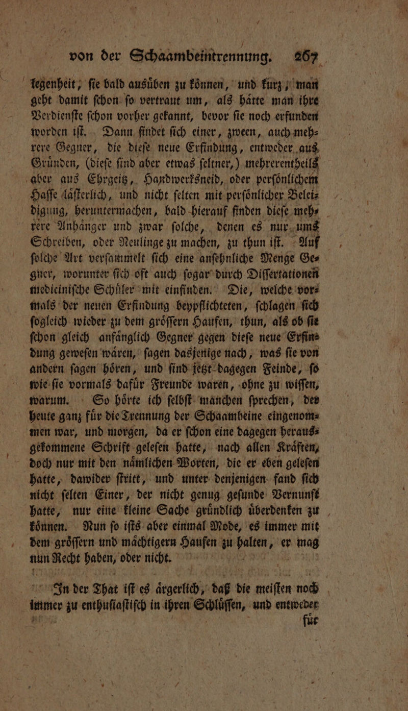 \ 7 von der Schaambeintrennung 267 legenheit, ſie bald ausuͤben zu koͤnnen, und kurz man geht damit ſchon ſo vertraut um, als haͤtte man ihre Verdienſte ſchon vorher gekannt, bevor ſie noch erfunden worden iſt. Dann findet ſich einer, zween, auch meh⸗ rere Gegner, die dieſe neue Erfindung, entweder aus Gründen, (dieſe find aber etwas ſeltner,) mehrerentheils aber aus Ehrgeitz, Handwerksneid, oder perfönlichem Haſſe laͤſterlich, und nicht ſelten mit perſönlicher Belei⸗ rere Anhänger und zwar folche, denen es nur ums Schreiben, oder Neulinge zu machen, zu thun iſt. Auf \ ſolche Art verſammelt fich eine anſehnliche Menge Ges gner, worunter ſich oft auch ſogar durch Diſſertationen medieiniſche Schuͤler mit einfinden. Die, welche vor⸗ mals der neuen Erfindung beypflichteten, ſchlagen ſich ſogleich wieder zu dem groͤſſern Haufen, thun, als ob ſie ſchon gleich anfänglich Gegner gegen dieſe neue Erfin⸗ dung geweſen waͤren, ſagen dasjenige nach, was ſie von andern ſagen hoͤren, und ſind jetzt dagegen Feinde, ſo wie ſie vormals dafuͤr Freunde waren, ohne zu wiſſen, warum. So hoͤrte ich ſelbſt manchen ſprechen, der heute ganz fuͤr die Trennung der Schaamheine eingenom⸗ men war, und morgen, da er ſchon eine dagegen heraus⸗ gekommene Schrift geleſen hatte, nach allen Kraͤften, doch nur mit den naͤmlichen Worten, die er eben geleſen hatte, dawider ſtritt, und unter denjenigen fand ſich nicht ſelten Einer, der nicht genug gefunde Vernunft hatte, nur eine kleine Sache gründlich uͤberdenken zu koͤnnen. Nun ſo iſts aber einmal Mode, es immer mit dem groͤſſern und maͤchtigern Haufen a un. er Bine nun Be rn oder nicht. In der That iſt es ärgerlich, 5001 die meter 4 | immer r zu enthuſiaſtiſch in ihren Schlüſſen, und entweder fuͤr