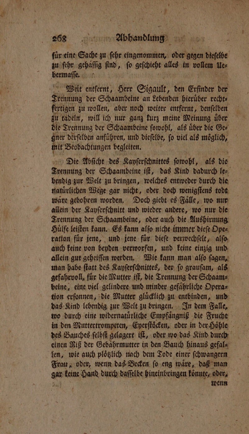 fuͤr eine Suche zu ſehr eingenommen, oder gegen dieselbe zu ſehr gehaͤſſig find, ſo geſchieht alles in vollem der eee N Weit entfernt, Herr Sigault „den Erfinder der Kante der Schaambeine an Lebenden hieruͤber recht⸗ fertigen zu wollen, aber noch weiter entfernt, denſelben zu tadeln, will ich nur ganz kurz meine Meinung uͤber die Trennung der Schaambeine ſowohl, als uͤber die Ge⸗ gner derſelben anführen, und dieſelbe, fo viel als moͤglich, a mit Beobachtungen begleiten. Die Abſicht des Kayſerſchnittes ſowohl, als die Srontng der Schaambeine iſt, das Kind dadurch le⸗ bendig zur Welt zu bringen, welches entweder durch die naturlichen Wege gar nicht, oder doch wenigſtens todt waͤre gebohren worden. Doch giebt es Faͤlle, wo nur allein der Kayſerſchnitt und wieder andere, wo nur die Trennung der Schaambeine, oder auch die Aushirnung Huͤlfe leiſten kann. Es kann alſo nicht immer dieſe Ope⸗ ration: für jene, und jene fuͤr dieſe verwechſelt, alſo auch keine von beyden verworfen, und keine einzig und allein gut geheiſſen werden. Wie kann man alſo ſagen, man habe ſtatt des Kayſerſchnittes, der ſo grauſam, als gefahrvoll, fuͤr die Mutter iſt, die Trennung der Schaam⸗ beine, eine viel gelindere und minder gefaͤhrliche Opera⸗ tion erſonnen, die Mutter gluͤcklich zu entbinden, und das Kind lebendig zur Welt zu bringen. In dem Falle, wo durch eine widernatuͤrliche Empfaͤngniß die Frucht in den Muttertrompeten, Eyerſtoͤcken, oder in der Hoͤhle des Bauches ſelbſt gelagert iſt, oder wo das Kind durch einen Riß der Gebaͤhrmutter in den Bauch hinaus gefal⸗ len, wie auch ploͤtzlich nach dem Tode einer ſchwangern Frau, oder, wenn das Becken ſo eng waͤre, daß man an keine Hand durch daſſelbe Dinehrbeingen koͤnnte, oder, wenn