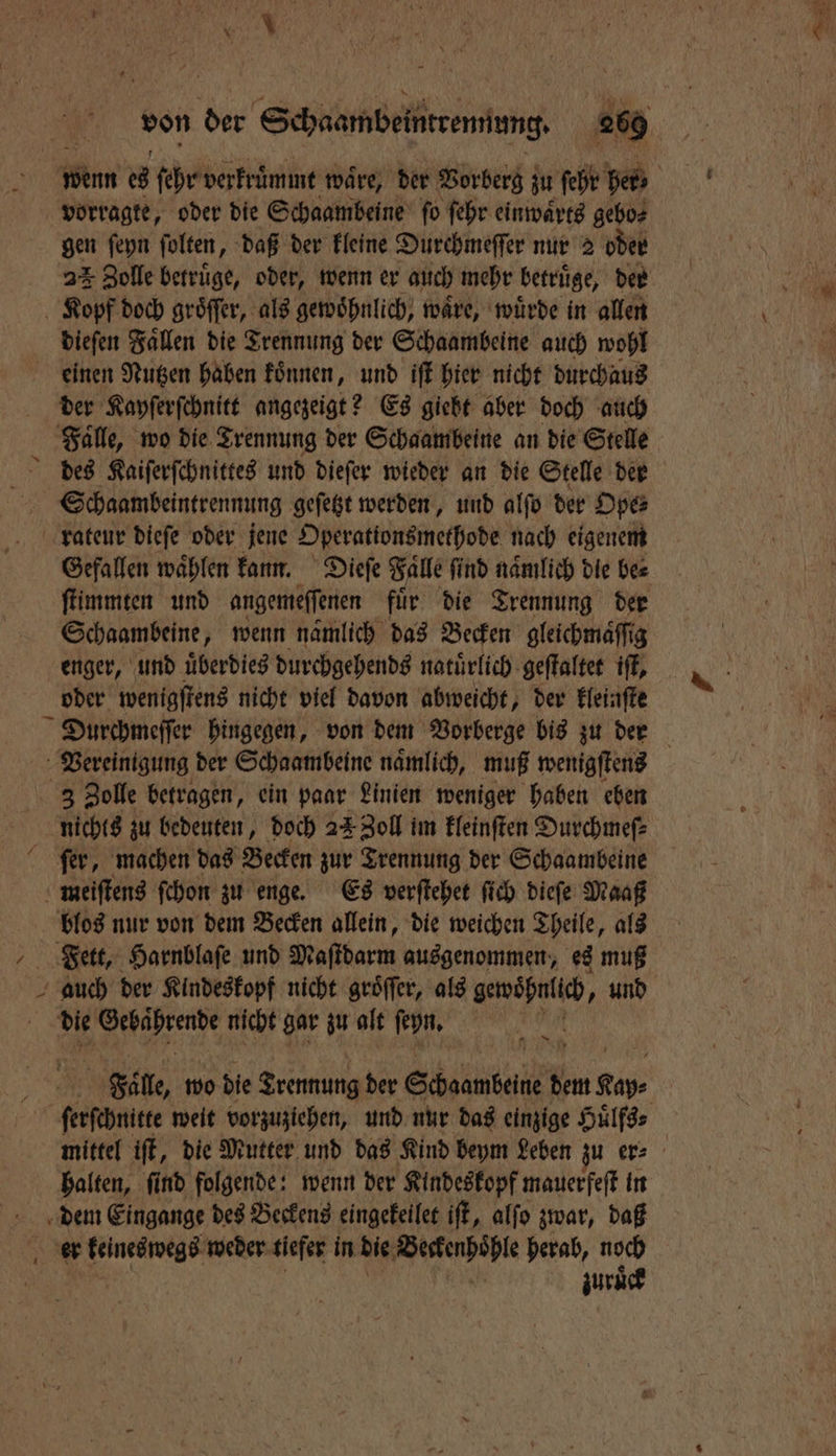 vorragte, oder die Schaambeine ſo ſehr einwaͤrts gebo⸗ gen ſeyn ſolten, daß der kleine Durchmeſſer nur 2 oder 22 Zolle betruͤge, oder, wenn er auch mehr betruͤge, der Kopf doch gröffer, als gewöhnlich, wäre, wuͤrde in allen dieſen Faͤllen die Trennung der Schaambeine auch wohl einen Nutzen haben koͤnnen, und iſt hier nicht durchaus der Kayſerſchnitt angezeigt? Es giebt aber doch auch Falle, wo die Trennung der Schaambeine an die Stelle Schaambeintrennung geſetzt werden, und alſo der Ope⸗ rateur dieſe oder jene Operationsmethode nach eigenem Gefallen waͤhlen kann. Dieſe Falle ſind naͤmlich dle be⸗ Schaambeine, wenn namlich das Becken gleichmaͤſſig enger, und uͤberdies durchgehends natuͤrlich geſtaltet iſt, oder wenigſtens nicht viel davon abweicht, der kleinſte Vereinigung der Schaambeine naͤmlich, muß wenigſtens ſer, machen das Becken zur Trennung der Schaambeine meiſtens ſchon zu enge. Es verſtehet ſich dieſe Maaß blos nur von dem Becken allein, die weichen Theile, als ſerſchnitte weit vorzuziehen, und nur das einzige Huͤlfs⸗ mittel iſt, die Mutter und das Kind beym Leben zu er⸗ halten, ſind folgende: wenn der Kindeskopf mauerfeſt in dem Eingange des Beckens eingekellet iſt, alſo zwar, daß zuruͤck