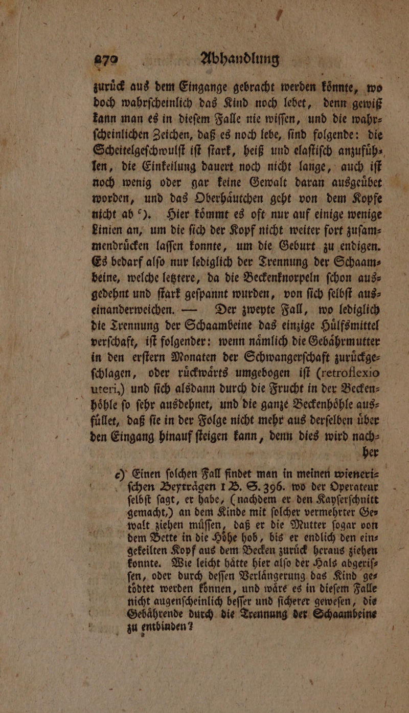 45 1 7 | 5 070 NR Abhandlung I zuruͤck aus dem Eingange gebracht werden könnte, wo doch wahrſcheinlich das Kind noch lebet, denn gewiß ſcheinlichen Zeichen, daß es noch lebe, ſind folgende: die Scheitelgeſchwulſt iſt ſtark, heiß und elaſtiſch anzufuͤh⸗ len, die Einkeilung dauert noch nicht lange, auch iſt worden, und das Oberhaͤutchen geht von dem Kopfe nicht ab). Hier koͤmmt es oft nur auf einige wenige Linien an, um die ſich der Kopf nicht weiter fort zuſam⸗ mendruͤcken laffen konnte, um die Geburt zu endigen. Es bedarf alſo nur lediglich der Trennung der Schaam⸗ beine, welche letztere, da die Beckenknorpeln ſchon aus⸗ einanderweichen. — Der zwepte Fall, wo lediglich die Trennung der Schaambeine das einzige Huͤlfsmittel verſchaft, iſt folgender: wenn naͤmlich die Gebaͤhrmutter in den erſtern Monaten der Schwangerſchaft zuruͤckge⸗ ſchlagen, oder ruͤckwaͤrts umgebogen iſt (retro flexio uteri,) und ſich alsdann durch die Frucht in der Becken⸗ hoͤhle ſo ſehr ausdehnet, und die ganze Beckenhoͤhle aus⸗ RE | ſchen Beytraͤgen 1 B. S. 396. wo der Operateur ſelbſt ſagt, er habe, (nachdem er den Kayſerſchnitt gemacht,) an dem Kinde mit ſolcher vermehrter Ger walt ziehen muͤſſen, daß er die Mutter ſogar vom dem Bette in die Hoͤhe hob, bis er endlich den ein⸗ gekeilten Kopf aus dem Becken zuruͤck heraus ziehen konnte. Wie leicht hätte hier alſo der Hals abgerifs ſen, oder durch deſſen Verlaͤngerung das Kind ge⸗ toͤdtet werden koͤnnen, und waͤre es in dieſem Falle nicht augenſcheinlich beſſer und ſicherer geweſen, die f Gebaͤhrende durch die Trennung der Schaambeine Uu entbinden? 5