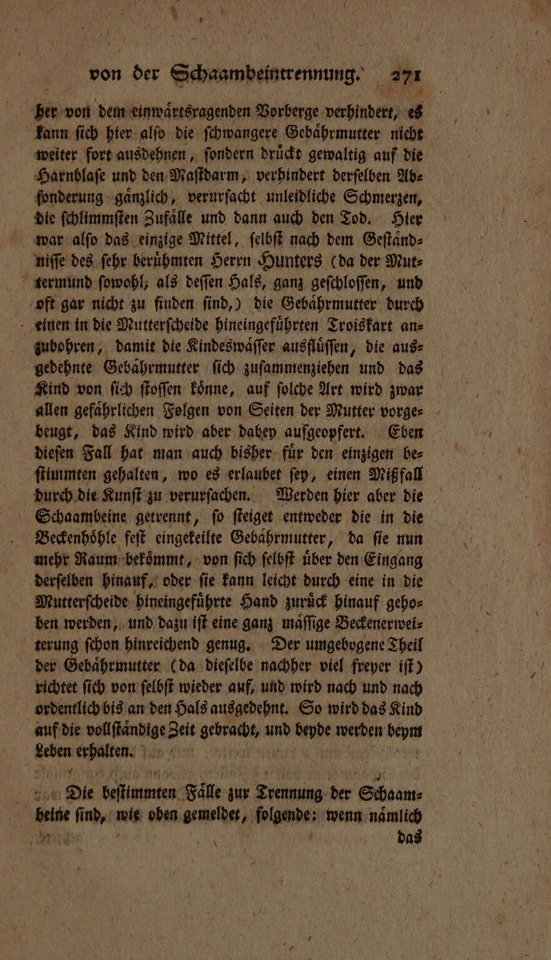 * — kann ſich hier alſo die ſchwangere Gebaͤhrmutter nicht weiter fort ausdehnen, ſondern druͤckt gewaltig auf die Harnblaſe und den Maſtdarm, verhindert derſelben Ab⸗ fonderung gaͤnzlich, verurſacht unleidliche Schmerzen, die ſchlimmſten Zufaͤlle und dann auch den Tod. Hier war alſo das einzige Mittel, ſelbſt nach dem Geſtaͤnd⸗ niſſe des ſehr beruͤhmten Herrn Hunters (da der Mut⸗ termund ſowohl, als deſſen Hals, ganz geſchloſſen, und oft gar nicht zu finden find,) die Gebaͤhrmutter durch einen in die Mutterſcheide hineingefuͤhrten Troiskart an⸗ gedehnte Gebahrmutter ſich zuſammenziehen und das beugt, das Kind wird aber dabey aufgeopfert. Eben dieſen Fall hat man auch bisher fuͤr den einzigen be⸗ ſtimmten gehalten, wo es erlaubet ſey, einen Miß fall durch die Kunſt zu verurſachen. Werden hier aber die Schaambeine getrennt, ſo ſteiget entweder die in die Beckenhoͤhle feſt eingekeilte Gebährmutter, da ſie nun mehr Raum bekoͤmmt, von ſich ſelbſt uͤber den Eingang Mutterſcheide hineingefuͤhrte Hand zuruͤck hinauf geho⸗ ben werden, und dazu iſt eine ganz maͤſſige Beckenerwei⸗ terung ſchon hinreichend genug. Der umgebogene Theil der Gebaͤhrmutter (da dieſelbe nachher viel freyer iſt) richtet ſich von ſelbſt wieder auf, und wird nach und nach ordentlich bis an den Hals ausgedehnt. So wird das Kind auf die ee Zeit e und bewde werden 555 28 e! | Die Saiten: Falle zur Trennung der Schoam⸗ | bene fi nd, ig oben gemelder, folgende; wenn namlich REN das