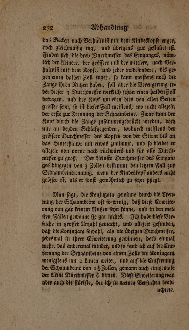 are Adbhanduun das Becken nach Verhaͤltniß mit dem e enger, doch gleichmäſſig eng, und übrigens gut geſtaltet iſt. Finden ſich die drey Durchmeſſer des Einganges, naͤm⸗ lich der kleinere, der gröffere und der mittlere, nach Ver⸗ haͤltniß mit dem Kopfe, und jeder insbeſondere, bis ge⸗ gen einen halben Zoll enger, ſo kann meiſtens noch die Zange ihren Nutzen haben, ſoll aber die Verengerung je der dieſer 3 Durchmeſſer wirklich ſchon einen halben Zoll betragen, und der Kopf um eben dies von allen Seiten ghroͤſſer ſeyn, fo iſt dieſer Fall meiſtens, wo nicht allezeit, der erſte zur Trennung der Schaambeine. Zwar kann der nur an beyden Schlafgegenden, wodurch meiſtens der gröffere Durchmeſſer des Kopfes von der Stirne bis an das Hinterhaupt um etwas zunimmt, und ſo bleibet er allezeit von vorne nach ruͤckwaͤrts und fuͤr alle Durch⸗ meſſer zu groß. Der kleinſte Durchmeſſer des Eingan⸗ ges hingegen von 3 Zollen beſtimmt den letzten Fall zur Schaambeintrennung, wenn der Kindeskopf anders nicht | geöffer ii als er ſonſt gewohnlich zu Ron pflegt. | Man ſagt, die Konjugata gewinne durch dle Tren nung der Schaambeine oft ſo wenig, daß dieſe Erweite⸗ rung von gar keinem Nutzen ſeyn könne, und in den meis ſten Fällen gewoͤnne ſie gar nichts. Ich habe dieſe Vers ſuche in groſſer Anzahl gemacht, und allezeit gefunden, daß die Konjugata ſowohl, als die übrigen Durchmeſſer, jedesmal in ihrer Erweiterung gewinnen, doch einmal mehr, das anderemal minder, und ſo fand ich auf die Ent⸗ fernung der Schaambeine von einem Zolle die Konjugata wenigſtens um 2 Linien weiter, und auf die Entfernung der Schaambeine von 12 Zollen, gewann auch einigemale der kleine Dürchmeſſer 5 Linien. Dieſe Exweiterung war aber 19 5 die ſtarkſte, die ich in meinen Verſuchen beob⸗ | aspiett,