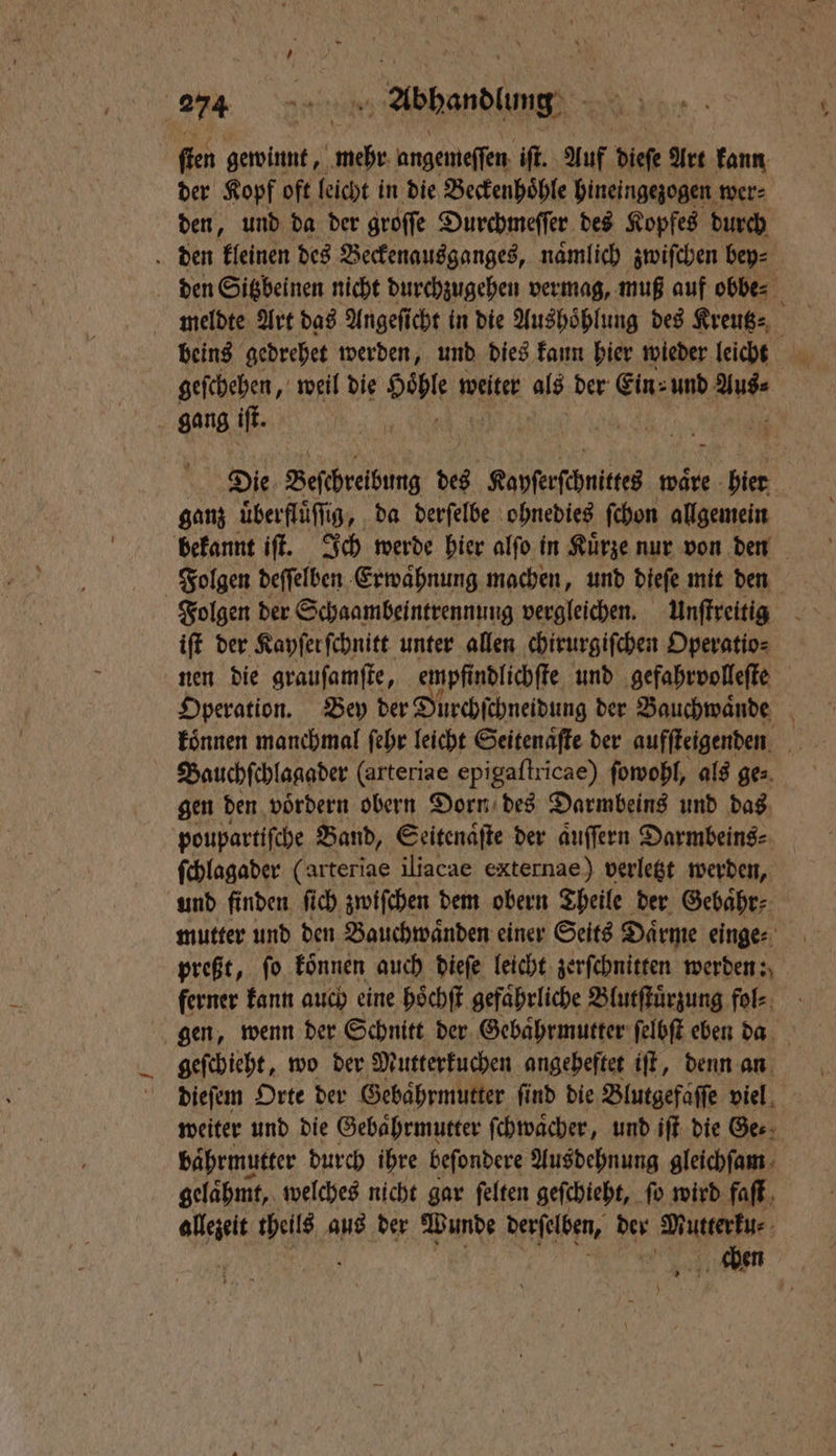 ſten 88 Wa angemeſſen iſt. Auf diefe Art kann der Kopf oft leicht in die Beckenhoͤhle hineingezogen wer⸗ den, und da der groſſe Durchmeſſer des Kopfes durch den kleinen des Beckenausganges, naͤmlich zwiſchen bey⸗ den Sitzbeinen nicht durchzugehen vermag, muß auf obbe⸗ meldte Art das Angeſicht in die Aushoͤhlung des Kreutz⸗ IR. being gedrehet werden, und dies kann hier wieder leicht geſchehen, weil die Höhle weiter 45 der Ein; und Auf gang iſt. Die Befbreitung des Kayſerſchnittes waͤre 9 ganz uͤberfluͤſſig, da derſelbe ohnedies ſchon allgemein bekannt iſt. Ich werde hier alſo in Kuͤrze nur von den Folgen deſſelben Erwaͤhnung machen, und dieſe mit den Folgen der Schaambeintrennung vergleichen. Unſtreitig iſt der Kayſer ſchnitt unter allen chirurgiſchen Operatio⸗ nen die grauſamſte, empfindlichſte und gefahrvolleſte Operation. Bey der Durchſchneidung der Bauchwaͤnde Bauchſchlagader (arteriae epigaftricae) ſowohl, als ges. gen den voͤrdern obern Dorn des Darmbeins und das poupartiſche Band, Seitenaͤſte der aͤuſſern Darmbeins⸗ ſchlagader (arteriae iliacae externae) verletzt werden, und finden ſich zwiſchen dem obern Theile der Gebaͤhr⸗ mutter und den Bauchwaͤnden einer Seits Daͤrme einge⸗ preßt, ſo koͤnnen auch dieſe leicht zerſchnitten werden: ferner kann auch eine hoͤchſt gefährliche Blutſtuͤrzung fol- gen, wenn der Schnitt der Gebaͤhrmutter ſelbſt eben da dieſem Orte der Gebährmutter find die Blutgefaſſe viel weiter und die Gebaͤhrmutter ſchwaͤcher, und iſt die Ger: baͤhrmutter durch ihre beſondere Ausdehnung gleichſam gelaͤhmt, welches nicht gar ſelten geſchieht, ſo wird faſt Ma e aus der Wunde berfelben, der Mutterku chen