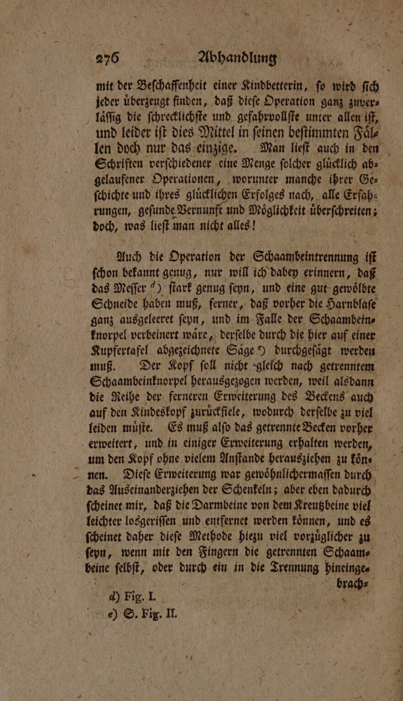 Vf mit der Sefehaffenbeit einer Kindbetterin, fo wird ſich jeder uͤberzeugt finden, daß dieſe Operation ganz zuver⸗ laͤſſig die ſchrecklichſte und gefahrvollſte unter allen if, ſchichte und ihres glücklichen Erfolges nach, alle Erfah⸗ en was lieſt man nicht alles! ſchon bekannt genug, nur will ich dabey erinnern, daß das Meſſer 4) ſtark genug ſeyn, und eine gut gewoͤlbte ganz ausgeleeret ſeyn, und im Falle der Schaambein⸗ Kupfertafel abgezeichnete Saͤge e) durchgeſaͤgt werden die Reihe der ferneren Erweiterung des Beckens auch um den Kopf ohne vielem Anſtande herausziehen zu koͤn⸗ das Auseinanderziehen der Schenkeln; aber eben dadurch leichter losgeriſſen und entfernet werden koͤnnen, und es ſcheinet daher dieſe Methode hiezu viel vorzuͤglicher zu beine ſelbſt, oder dae ein in die Teens binelnge⸗ e) ©. Fig. a