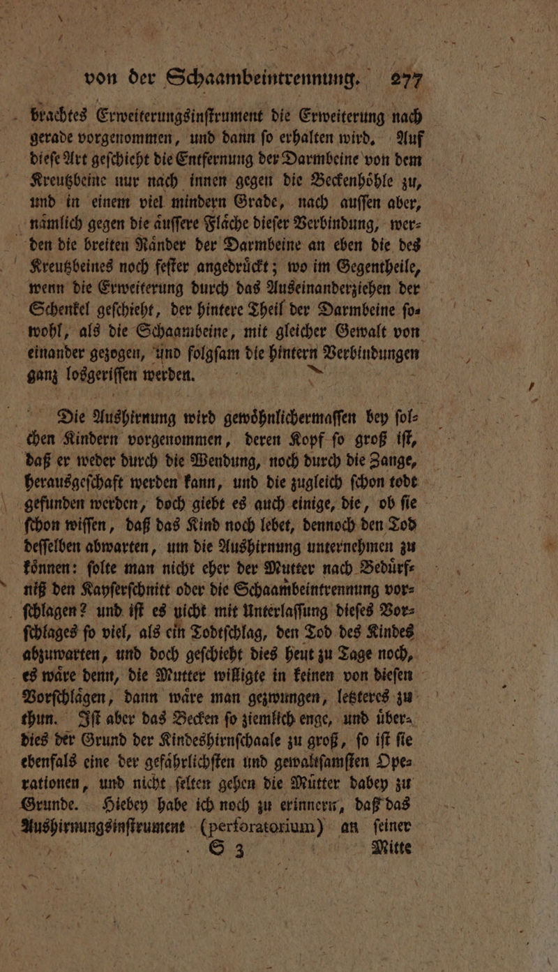 blachtes Erweiterungsinſtrument die Erweiterung nach gerade vorgenommen, und dann ſo erhalten wird. Auf dieſe Art geſchieht die Entfernung der Darmbeine von dem Kreutzbeine nur nach innen gegen die Beckenhoͤhle zu, und in einem viel mindern Grade, nach auſſen aber, nämlich gegen die aͤuſſere Flaͤche dieſer Verbindung, wer⸗ den die breiten Ränder der Darmbeine an eben die des wenn die Erweiterung durch das Auseinanderziehen der Schenkel geſchieht, der hintere Theil der Darmbeine ſo⸗ wohl, als die Schaambeine, mit gleicher Gewalt von einander gezogen, und folgfam die a a ganz losgeriſſe werden. Die Aushirnung wird gewoͤhnlichermaſſen 50 fe chen Kindern vorgenommen, deren Kopf ſo groß iſt, daß er weder durch die Wendung, noch durch die Zange, herausgeſchaft werden kann, und die zugleich ſchon todt gefunden werden, doch giebt es auch einige, die, ob fie ſchon wiſſen, daß das Kind noch lebet, dennoch den Tod deſſelben abwarten, um die Aushirnung unternehmen zu koͤnnen: ſolte man nicht eher der Mutter nach Beduͤrf⸗ niß den Kayſerſchnitt oder die Schaambeintrennung vor⸗ ſchlagen? und iſt es uicht mit Unterlaſſung dieſes Vor⸗ ſchlages fo viel, als ein Todtſchlag, den Tod des Kindes abzuwarten, und doch geſchieht dies heut zu Tage noch, es waͤre denn, die Mutter willigte in keinen von dieſen thun. Iſt aber das Becken ſo ziemlich enge, und uͤber⸗ dies der Grund der Kindeshirnſchaale zu groß, ſo iſt ſie ebenfals eine der gefaͤhrlichſten und gewaltſamſten Ope⸗ rationen, und nicht ſelten gehen die Mütter dabey zu Grunde. Hiebey habe ich noch zu erinnern, daß das | an (perforatorium) an feiner / S 3 ee Witte