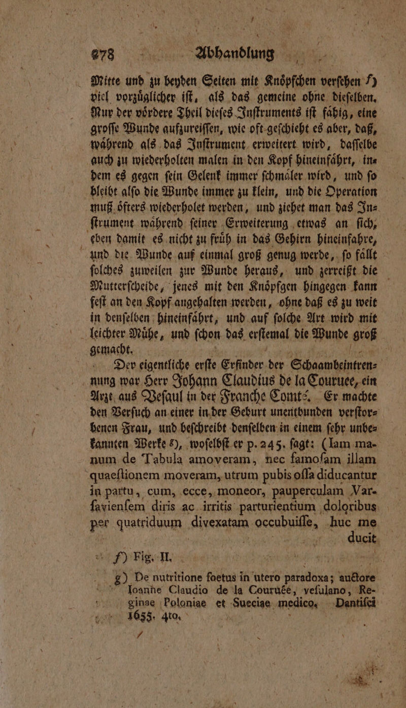 ? a. ey “ð⁊ä Abhandlung viel vorzuͤglicher iſt, als das gemeine ohne dieſelben. ur der voͤrdere Theil dieſes Inſtruments iſt fahig, eine groſſe Wunde aufzureiſſen, wie oft geſchieht es aber, daß, waͤhrend als das Inſtrument erweitert wird, daſſelbe auch zu wiederholten malen in den Kopf hineinfaͤhrt, in⸗ dem es gegen fein Gelenk immer ſchmaͤler wird, und fo bleibt alſo die Wunde immer zu klein, und die Operation muß oͤfters wiederholet werden, und ziehet man das In⸗ ſtrument waͤhrend ſeiner Erweiterung etwas an ſich, eben damit es nicht zu fruͤh in das Gehirn hineinfahre, und die Wunde auf einmal groß genug werde, ſo fallt ſolches zuweilen zur Wunde heraus, und zerreißt die Mutterſcheide, jenes mit den Knoͤpfgen hingegen kann feſt an den Kopf angehalten werden, ohne daß es zu weit in denſelben hineinfaͤhrt, und auf ſolche Art wird mit leichter Muͤhe, und ſchon das erſtemal die Wunde groß gemacht. . „ ee ee | Der eigentliche erfte Erfinder der Schaambeintren⸗ nung war Herr Johann Claudius de la Couruee, ein Arzt aus Veſaul in der Franche Comts. Er machte den Verſuch an einer in der Geburt unentbunden verſtor⸗ benen Frau, und beſchreibt denſelben in einem ſehr unbe⸗ kannten Werke 2), woſelbſt er p. 245. fagt: (Iam ma- num de Tabula amoveram, nec famofam illam quaeſtionem moveram, utrum pubis oſſa diducantur in partu, cum, ecce, moneor, pauperculam Var- ſavienſem diris ac irritis parturientium doloribus per quatriduum divexatam occubuiſſe, huc me ) Fig. II. | a 2) De nutritione foetus in utero paradoxa; auftore e Joanne Claudio de la Courute, vefulano, Re. | ginae Poloniae et Sueciae medico. Dantiſei e 633. to. /