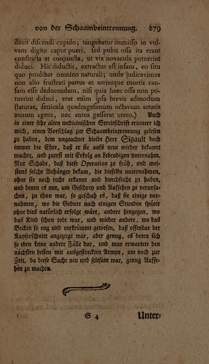 duft diſcendi cupido; tangebatur immiſſo in ı vul- eonftricta et conjunda, ut vix novacula potuerint diduci. His diductis, extractus eft infans, eo fitu quo prodibat omnino naturali; unde judicavimus non alio fruſtrati partus et utriusque mortis cau- ſam eſſe deducendam, nifi quia haec oſſa non po- tuerint diduci, erat enim ipſa brevis admodum ſtaturae, ſenicula quadragefimum octavum actatis annum agens, nec antea geſſerat utero.) Auch in einer ſehr alten mediciniſchen Streitſchrift erinnere ich mich, einen Vorſchlag zur Schaambeintrennung geleſen zu haben, dem ungeachtet bleibt Herr Sigault doch immer die Ehre, daß er ſie aufs neue wieder bekannt machte, und zuerſt mit Erfolg an gebendigen unternahm. Nur Schade, daß dieſe Operation zu fruͤh, und mei⸗ ſtens ſolche Anhaͤnger bekam, die dieſelbe unternahmen, ohne ſie noch recht erkannt und durchſucht zu haben, und denen es nur, um Geſchrey und Aufſehen zu verurſa⸗ chen, zu thun war, fo geſchah es, daß ſie einige vor⸗ nahmen, wo die Geburt nach einigen Stunden ſpaͤter ohne dies natuͤrlich erfolgt waͤre, andere hingegen, wo das Kind ſchon todt war, und wieder andere, wo das Becken ſo eng und verkruͤmmt geweſen, daß offenbar der Kayſerſchnitt angezeigt war, aber genug, es boten ſich ſo eben keine andere Falle dar, und man erwartete den | naͤchſten beſten mit ausgeſtreckten Armen, um noch zur Zeit, da dieſe Sache neu und ſeltſam BA, genug 39005 8 hen zu machen. er | e e Unter⸗