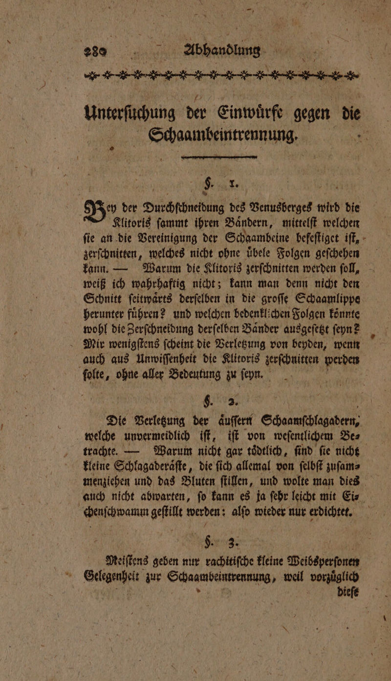 2809 en Abend, | en Untersuchung der Einwürfe gegen die eee PR 5 0 | | $. 970 Bos der Durchcchnetdung des Venusberges wird die Klitoris ſammt ihren Bändern, mittelſt welchen fie an die Vereinigung der Schaambeine befeſtiget iſt, zerſchnitten, welches nicht ohne uͤbele Folgen geſchehen weiß ich wahrhaftig nicht; kann man denn nicht den Schnitt ſeitwaͤrts derſelben in die groſſe Schaamlippe herunter führen? und welchen bedenklichen Folgen könnte wohl die Zerſchneidung derſelben Baͤnder ausgeſetzt ſeyn? Mir wenigſtens ſcheint die Verletzung von beyden, wenn auch aus Unwiſſenheit die Klitoris zerſchnitten werden ſolte, ohne aller Bedeutung zu ſeyn. 9. 5. Die Verletzung der aͤuſſern Schaamſchlagadern, welche unvermeidlich iſt, iſt von weſentlichem Bes trachte. — Warum nicht gar toͤdtlich, find fie nicht kleine Schlagaderaͤſte, die ſich allemal von ſelbſt zuſam⸗ menziehen und das Bluten ſtillen, und wolte man dies auch nicht abwarten, ſo kann es ja ſehr leicht mit Ei⸗ chenſchwamum gef werden: alſo wieder nur Fiche 5 1 ER 0 Meiſtens geben nur rachitiſche kleine Deisayerfonen RER zur Scheuer dene weil vorzuͤglich