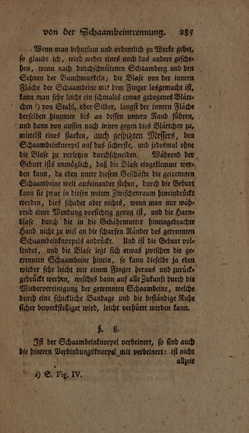 ) ) * 4 } K 2 Br Wenn man behutſam und ordentlich zu Werke gehet, 2 glaube ich, wird weder eines noch das andere geſche⸗ Sehnen der Bauchmuskeln, die Blaſe von der innern Flaͤche der Schaambeine mit dem Finger losgemacht iſt, kann man ſehr leicht ein ſchmales etwas gebogenes Blatt: und dann von auſſen nach innen gegen dies Blaͤttchen zu, mittelſt eines ſtarken, auch geſpitzten Meſſers, den Schaambeinknorpel auf das ſicherſte, und jedesmal ohne die Blaſe zu verletzen durchſchneiden. Waͤhrend der Geburt iſts unmöglich, daß die Blaſe eingeklemmt wer⸗ den kann, da eben unter dieſem Geſchaͤfte die getrennten Schaambeine weit auseinander ſtehen, durch die Geburt kann ſie zwar in dieſen weiten Zwiſchenraum hineindruͤckt rend einer Wendung vorſichtig genug iſt, und die Harn blaſe durch die in die Gebaͤhrmutter hineingebrachte 105 nicht zu viel an die ſcharfen Ränder des getrennten chaambeinknorpels andruͤckt. Und iſt die Geburt vol⸗ lendet, und die Blaſe legt ſich etwas zwiſchen die ge⸗ trennten Schaambeine hinein, ſo kann dieſelbe ja eben wieder ſehr leicht mit einem Finger heraus und zuruͤck⸗ gedruͤckt werden, welches dann auf alle Zukunft durch die Wiedervereinigung der getrennten Schaambeine, welche durch eine ſchickliche Bandage und die beſtaͤndige Ruhe \ De Be}, 108 er der Schaambeinknorpel verbelnert, ſo ſind auch ; ji N aut ie