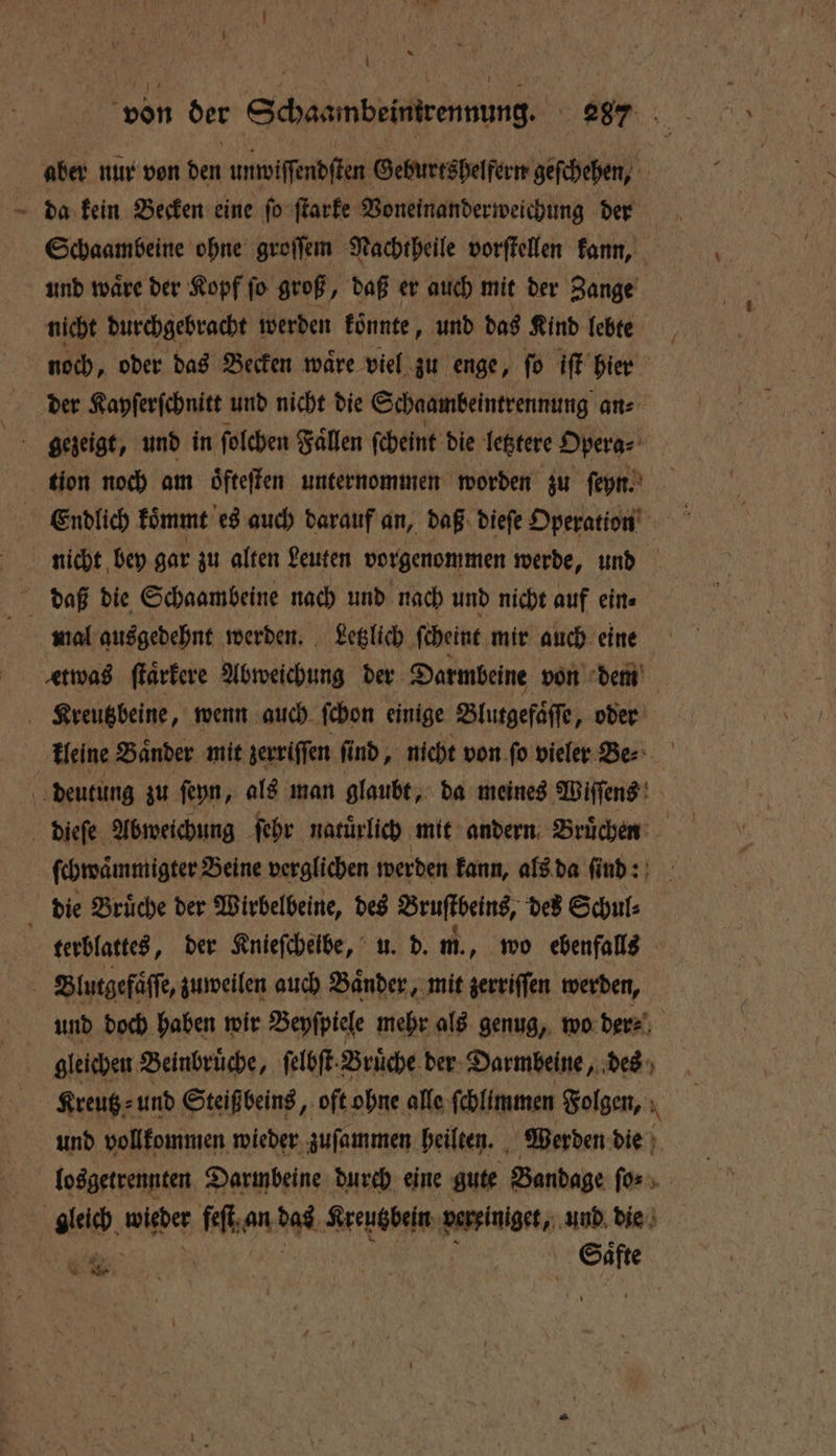 15 nur von den unwiſſendſten Geburtshelfern geſchehen, da kein Becken eine ſo ſtarke Voneinanderweichung der Schaambeine ohne groſſem Nachtheile vorſtellen kann, und waͤre der Kopf ſo groß, daß er auch mit der Zange nicht durchgebracht werden koͤnnte, und das Kind lebte i noch, oder das Becken wäre viel zu enge, fo iſt hier der Kayſerſchnitt und nicht die Schaambeintrennung an⸗ gezeigt, und in ſolchen Faͤllen ſcheint die letztere Opera⸗ tion noch am oͤfteſten unternommen worden zu ſeyn. nicht bey gar zu alten Leuten vorgenommen werde, und daß die Schaambeine nach und nach und nicht auf ein⸗ mal ausgedehnt werden. Letzlich ſcheint mir auch eine etwas ſtaͤrkere Abweichung der Darmbeine von dem Kreutzbeine, wenn auch ſchon einige Blutgefaͤſſe, oder kleine Bänder mit zerriſſen ſind, nicht von fo vieler Ber 5 deutung zu ſeyn, als man glaubt, da meines Wiffeng! dieſe Abweichung ſehr natürlich mit andern Bruͤchen ſchwaͤmmigter Beine verglichen werden kann, als da ſind: die Brüche der Wirbelbeine, des Bruſtbeins, des Schul⸗ terblattes, der Knieſcheibe, u. d. m., wo ebenfalls Blutgefaͤſſe, zuweilen auch Baͤnder, mit zerriſſen werden, und doch haben wir Beyſpiele mehr als genug, wo der⸗ | gleichen Beinbrüche, ſelbſt: Bruͤche der Darmbeine „des Kreutz⸗ und Steiß beins, oft ohne alle ſchlimmen Folgen, N und vollkommen wieder zuſammen heilten. Werden die losgetrennten Darmbeine durch eine gute Bandage fürs gleich wider feſt an Rai Kreutzbein verriniget, und die 4022 | | vr