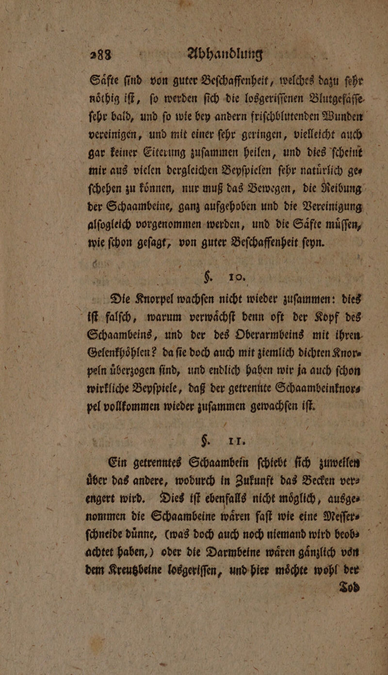 a hund Säfte find von guter Beſchaffenheit, welches dazu ſehr noͤthig if, fo werden fich die losgeriſſenen Blutgefaͤſſe ſehr bald, und fo wie bey andern friſchblutenden Wunden vereinigen, und mit einer ſehr geringen, vielleicht auch gar keiner Eiterung zuſammen heilen „ und dies ſcheint mir aus vielen dergleichen Beyſpielen ſehr natürlich ge⸗ ſchehen zu koͤnnen, nur muß das Bewegen, die Reibung Ye alſogleich vorgenommen werden, und die Saͤfte müffen, wie ſchon geſagt, von guter Beſchaffenheit ſeyn. N N b. 10. 15 Deiͤe Knorpel wachſen nicht wieder zuſammen: dies iſt falſch, warum verwaͤchſt denn oft der Kopf des Schaambeins, und der des Oberarmbeins mit ihren Gelenkhoͤhlen? da ſie doch auch mit ziemlich dichten Knor⸗ peln überzogen find, und endlich haben wir ja auch ſchon wirkliche Bepfpiele, daß der getrennte Schaambeinknor⸗ pel vollkommen wieder zuſammen gewachſen iſt. uk. Ein getrenntes Schaambein ſchkebt ſich zuweilen | über das andere, wodurch in Zukunft das Becken vers engert wird. Dies iſt ebenfalls nicht möglich, ausge ⸗ nommen die Schaambeine wären faſt wie eine Meſſer⸗ 5 ſchneide dünne, (was doch auch noch niemand wird beobs achtet haben,) oder die Darmbeine wären gänzlich von dem 0 ee losgeriſſen, und bier moͤchte wobl der FTFaod —