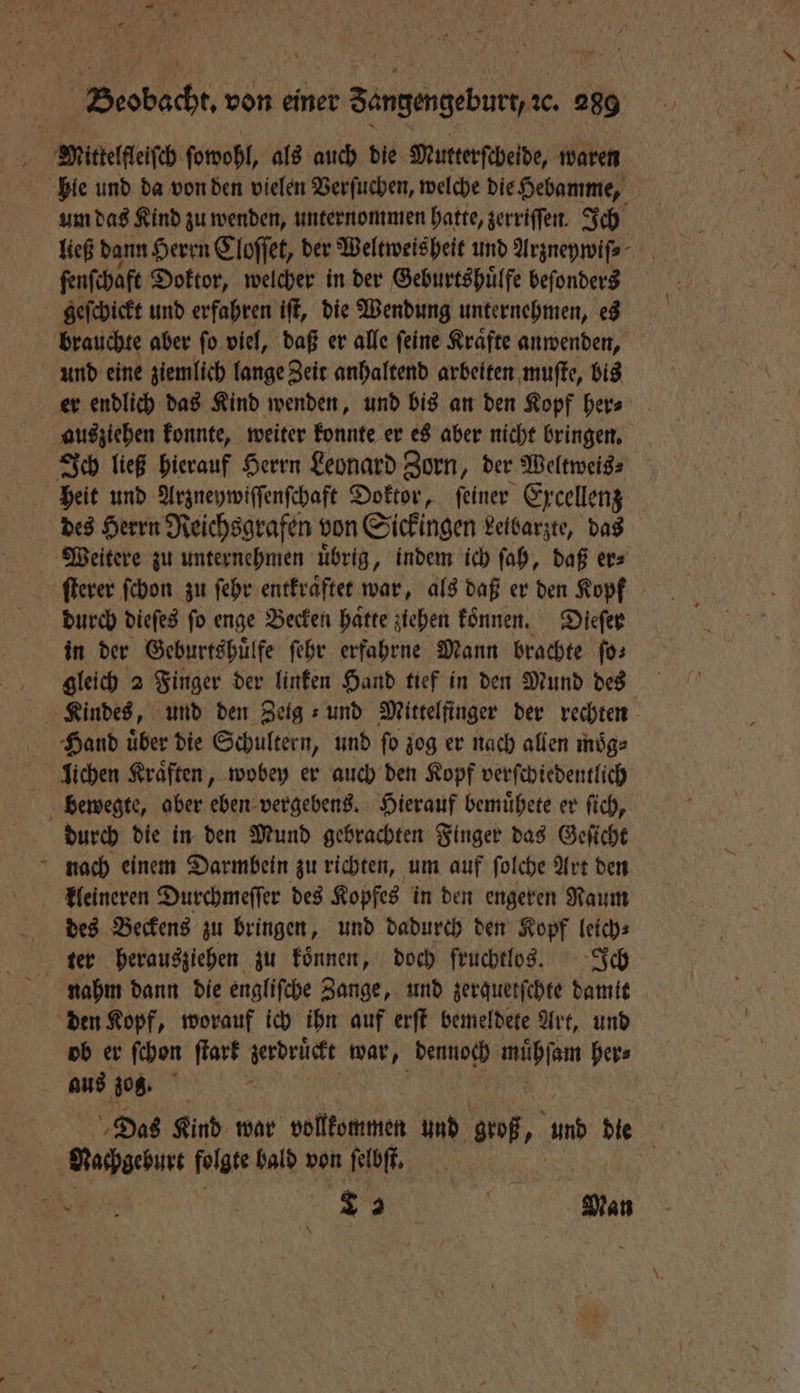 Mittelfleiſch ſowohl, als auch die Mutterſcheide, waren bie und da von den vielen Verſuchen, welche die Hebamme, um das Kind zu wenden, unternommen hatte, zerriſſen. Ich ließ dann Herrn Cloſſet, der Weltweis heit und Argnepmifs- fenfchaft Doktor, welcher in der Geburtshuͤlfe beſonders geſchickt und erfahren iſt, die Wendung unternehmen, es brauchte aber ſo viel, daß er alle ſeine Kraͤfte anwenden, und eine ziemlich lange Zeit anhaltend arbeiten muſte, bis er endlich das Kind wenden, und bis an den Kopf her⸗ ausziehen konnte, weiter konnte er es aber nicht bringen. Ich ließ hierauf Herrn Leonard Zorn, der Weltweis⸗ heit und Arzneywiſſenſchaft Doktor, feiner Excellenz des Herrn Reichsgrafen von Sickingen Leibarzte, das Weitere zu unternehmen uͤbrig, indem ich ſah, daß er⸗ ſterer ſchon zu ſehr entkraͤftet war, als daß er den Kopf durch dieſes fo enge Becken hatte ziehen koͤnnen. Dieſer in der Geburtshuͤlfe ſehr erfahrne Mann brachte ſo⸗ gleich 2 Finger der linken Hand tief in den Mund des Kindes, und den Zeig: und Mittelfinger der rechten Hand uͤber die Schultern, und ſo zog er nach allen moͤg⸗ lichen Kräften, wobey er auch den Kopf verſchiedentlich bewegte, aber eben vergebens. Hierauf bemuͤhete er ſich, durch die in den Mund gebrachten Finger das Geſicht nach einem Darmbein zu richten, um auf ſolche Art den kleineren Durchmeſſer des Kopfes in den engeren Raum des Beckens zu bringen, und dadurch den Kopf leich⸗ ter herausziehen zu koͤnnen, doch fruchtlos. Ich nahm dann die engliſche Zange, und zerquetſchte damit den Kopf, worauf ich ihn auf erſt bemeldete Art, und ob er ſchon ſtark zerdruͤckt war, 8 ara her⸗ aus zog. Das Kind war vollkommen und groß „ und die . Nachgeburt folgte bald von ſelbſt. aM | S Man \