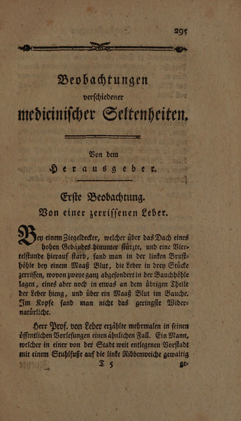 * > rg Beobachtungen verſchiedener medicinifchet Seitenpeite, I Von dem dera o eee. Erſte Beobachtung. Von einer zerriſſenen Leber. N. einem Ziegeldecker, welcher über das Dach eines hohen Gebaͤudes hinunter ſtuͤrzte, und eine Vier⸗ telſtunde hierauf ſtarb, fand man in der linken Bruſt⸗ hoͤhle bey einem Maaß Blut, die Leber in drey Stuͤcke zerriſſen, wovon zweye ganz abgeſondert in der Bauchhoͤhle lagen, eines aber noch in etwas an dem übrigen Theile der Leber hieng, und uͤber ein Maaß Blut im Bauche. Im Kopfe fand man 0 das geringſte Wider⸗ natuͤrli che. Herr Prof. von Leber erzaͤhlte mehrmalen in ſeinen oͤffentlichen Vorleſungen einen aͤhnlichen Fall. Ein Mann, welcher in einer von der Stadt weit entlegenen Vorſtadt Belt einem n Stuhlfuße auf die linke Ribbenweiche gewaltig 9
