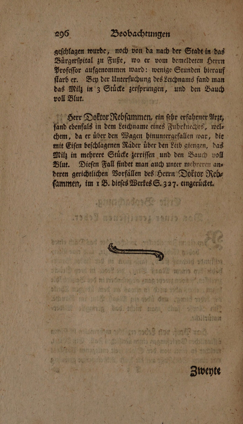 geſchlagen wurde, noch von da nach der Stadt in das Buͤrgerſpital zu Fuße, wo er vom bemeldeten Herrn Profeſſor aufgenommen ward: wenige Stunden hierauf ſtarb er. Bey der Unterſuchung des Leichnams fand man das Milz in 3 Stucke te und den Bauch voll Blut. | Herr Doktor Rebſammen, ein ſehr erfahrner Arzt, ö fand ebenfals in dem Leichname eines Fuhrknechts, wel⸗ chem, da er uͤber den Wagen hinuntergefallen war, die mit Eiſen beſchlagenen Raͤder uͤber den Leib giengen, das Milz in mehrere Stuͤcke zerriſſen und den Bauch voll Blut. Dieſen Fall findet man auch unter mehreren an⸗ deren gerichtlichen Vorfaͤllen des Herrn Doktor Reb⸗ ſammen, im 1 B. dieſes Werkes S. 327. eingeruͤcket.