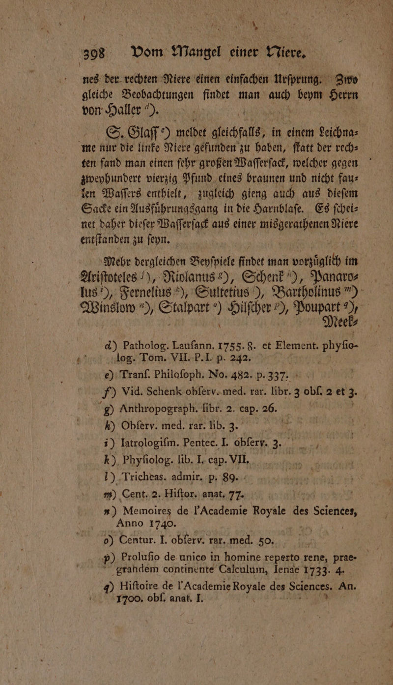 \ | 9 N | 398 Vom Mangel einer Wiere. nes der rechten Niere einen einfachen urſprung. Z3 wo gleiche Beobachtungen findet man auch 1 0 Herrn von Haller“). S. Glaſſ 5 meldet gfeichfats, in einem 9% me nur die linke Niere gefunden zu haben, ſtatt der rech⸗ ten fand man einen ſehr großen Waſſerſack, welcher gegen zweyhundert vierzig Pfund eines braunen und nicht fau⸗ len Waſſers enthielt, zugleich gieng auch aus dieſem Sacke ein Ausfuͤhrungsgang in die Harnblaſe. Es ſchei⸗ net daher dieſer Waſſerſack aus einer When ihnen Niere entſtanden zu ſeyn. Mehr dergleichen Beyſpiele findet man nel im Ariſtoteles ), Riolanus e), Schenk), Panaro⸗ us‘), Fernellus „ Sultetius), Bartholinus“) Winslow ), SAD ’ Hilſcher !), Na 15 55 d) Patholog. Lauſann. 1755. 8. et Element. bvb 37 log. Tom. VII. P. I. p. 242. e) Tranf. Philoſoph. No. 482. p. 337.1 ) Vid. Schenk obſerv. med. rar. libr. 3 obſ. 2 et 3- g0 Anthropograph. libr. 2. cap. 26. | ) Obferv. med. rar. lib. 3. ;) Iatrologifm. Pentec. I. obfery. 3. Ke. *). Phyfiolog. lib. I. cap. VII. Woge 1) ‚Tricheas. admir. p. 89. m) Cent. 2. Hiſtor. anat. 77. #») Memoires de Academie Royale des Sciences, Anno 1740. i 0 Centur. I. obferv. rar. med. 50. ?) Prolufio de unico in homine reperto rene, prae- | “ grahdem continente Calculum, lenae 1733. 4. 40 Hiftoire de Academie Royale des Sciences. An. 1700. obſ. anat. I.