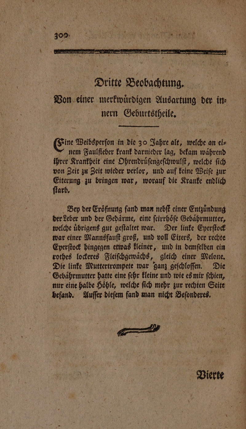 Dritte Beobachtung. Von einer merkwuͤrdigen Ausartung der in⸗ nern Geburtstheile. sine Weibsperſon in die 30 Jahre alt, welche an eis nem Faulfieber krank darnieder lag, bekam waͤhrend ihrer Krankheit eine Ohrendruͤſengeſchwulſt, welche ſich von Zeit zu Zeit wieder verlor, und auf keine Weiſe zur Eiterung zu bringen war, worauf die Kranke endlich Darf Bey der Eröfnung fand man nebſt eh einer Entpinbung der Leber und der Gedarme, eine ſcirrhoͤſe Gebaͤhrmutter, welche uͤbrigens gut geſtaltet war. Der linke Eyerſtock war einer Mannsfauſt groß, und voll Eiters, der rechte Eyerſtock hingegen etwas kleiner, und in demſelben ein rothes lockeres Fleiſchgewaͤchs, gleich einer Melone. Die linke Muttertrompete war ganz geſchloſſen. Die Gebaͤhrmutter hatte eine ſehr kleine und wie es mir ſchien, nur eine halbe Hoͤhle, welche ſich mehr zur rechten Seite befand. Auſſer dieſem fand man nicht Beſonderes. Vierte