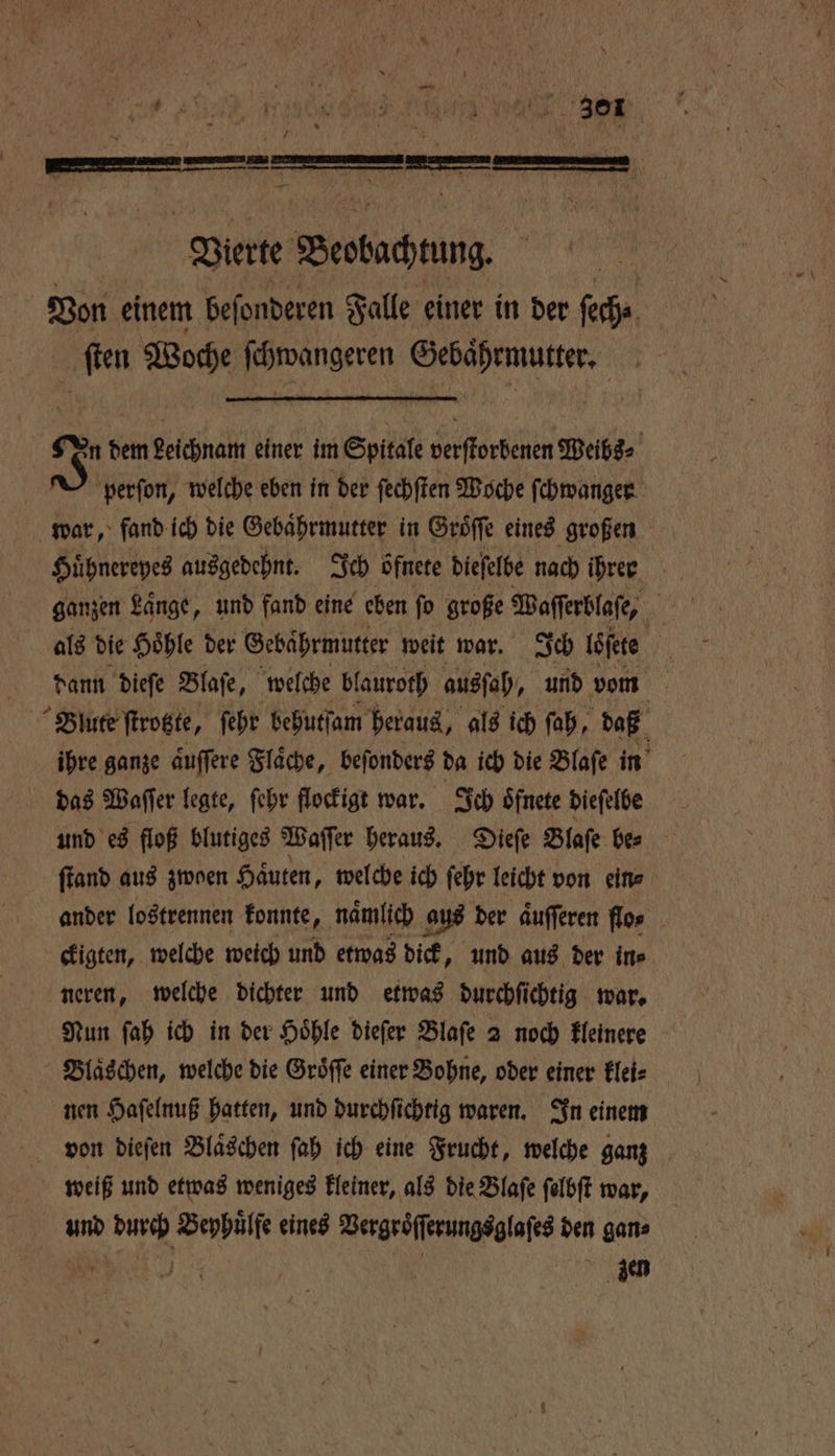 ET e ber Vierte Beoluchnung Von einem beſonderen Falle einer in der ſech⸗ ſten Woche ſchwangeren Gebaͤhrmutter. | 8 dem Leichnam einer im Spitale verſtorbenen Weibs⸗ perſon, welche eben in der ſechſten Woche ſchwanger war, fand ich die Gebaͤhrmutter in Groͤſſe eines großen Huͤhnereyes ausgedehnt. Ich bfnete dieſelbe nach ihren ganzen Länge, und fand eine eben fo große Waſſerblaſe, | als die Hoͤhle der Sehährmutter weit war. Ich loſete 10 dann dieſe Blaſe, welche blauroth aussah, und vom Blute ſtrotzte, ſehr behutſam heraus, als ich ſah, daß ihre ganze aͤuſſere Flaͤche, beſonders da ich die Blaſe in das Waſſer legte, ſehr flockigt war. Ich oͤfnete dieſelbe und es floß blutiges Waſſer heraus. Dieſe Blase be⸗ ſtand aus zwoen Häuten, welche ich ſehr leicht von ein⸗ ander lostrennen konnte, nämlich aus der aͤuſſeren flos ckigten, welche weich und etwas dick, und aus der ine neren, welche dichter und etwas durchſichtig war. Nun ſah ich in der Hoͤhle dieſer Blaſe 2 noch kleinere Blaͤschen, welche die Groͤſſe einer Bohne, oder einer klei⸗ nen Haſelnuß hatten, und durchſichtig waren. In einem von dieſen Bläschen ſah ich eine Frucht, welche ganz weiß und etwas weniges kleiner, als die Blaſe ſelbſt war, und durch Beyhuͤlfe eines Vergroͤſſerungsglaſes den gan⸗ „ | Sen