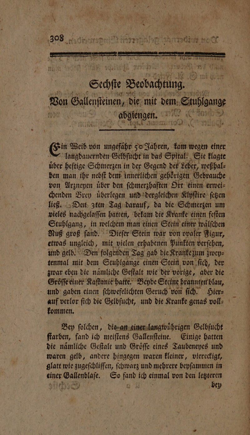 über heftige Schmerzen in der Gegend der Leber, weß hal⸗ ben man ihr nebſt dem innerlichen gehörigen. Gebrauche vieles nachgelaſſen hatten, bekam die Kranke einen feſten Stuhlgang, in welchem man einen Stein einer waͤlſchen Nuß groß fand. Dieſer Stein war von ovaler Figur, etwas ungleich, mit vielen erhabenen Punkten verſehen, und gelb. Den folgenden Tag gab die Kranke zum zwep⸗ tenmal mit dem Stuhlgange einen Stein von fi ich, der Groͤſſe einer Kaſtanie hatte. Beyde Steine brannten blau, und gaben einen ſchwefelichten Geruch von ſich. Hier⸗ auf verlor ſich die Gelbſuche, und die ah a voll: kommen. 5 die naͤmliche Geſtalt und Gröffe eines Taubeneyes und waren gelb, andere hingegen waren kleiner, viereckigt, einer Gallenblaſe. So aM ich einmal von den letzteren J RR el