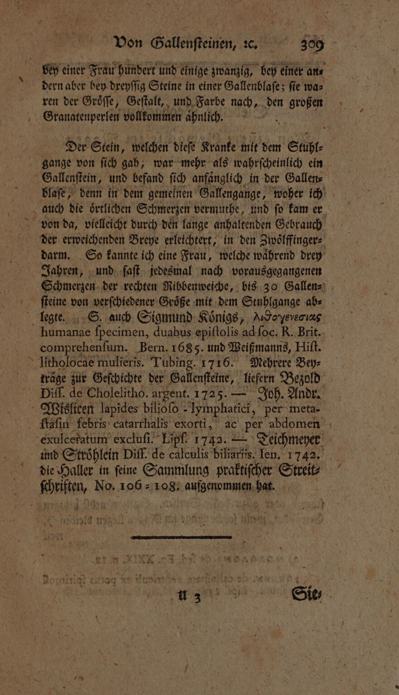 | einer r Frau hundert und einige zwanzig, bey einer arts | dern aber bey dreyſſig Steine in einer Gallenblaſe; ſie wa⸗ ren der Groͤſſe, Geſtalt, und Farbe nach, Nr großen Granatenperlen volkommen ahnlich. f A Der Stein, welchen dieſe Krante 115 dem Stubl⸗ gange von ſich gah, war mehr als wahrſcheinlich ein 1 Gallenſtein, und befand ſich anfaͤnglich in der Gallen⸗ blaſe, denn in dem gemeinen Gallengange, woher ich auch die oͤrtlichen Schmerzen vermuthe, und ſo kam er darm. So kannte ich eine Frau, welche waͤhrend drey Jahren, und faſt jedesmal nach vorausgegangenen Schmerzen der rechten Ribbenweiche, bis 30 Gallen⸗ e verſchiedener Groͤße mit dem Stuhlgange ab⸗ legte. S. auch Sigmund: Königs, Arsoyevenızg r ſpecimen, duabus epiſtolis ud foc. R. Brit. comprehenfum. Bern. 168 5. und Weiß manns, Hiſt. litholocae mulieris. Tubing. 1716. Mehrere Bey⸗ träge zur Geſchichte der Gallenſteine, liefern Bezold Diff. de Cholelitho. argent. 1725. — Joh. Andr. Wislicen lapides biloſo - Iymphatici, per meta- ſtaſin febris catarrhalis exorti, ac per abdomen : exulceratum excluſi. Lipfi 1742. — Teichmeyer und Stroͤhlein Diff. de calculis biliarits. Ien. 1742. die Haller in feine Sammlung praktiſcher Streit⸗ parte, No. 106108. ee A en Er ra a a Si 4 he E N u 3 * N 187 ”