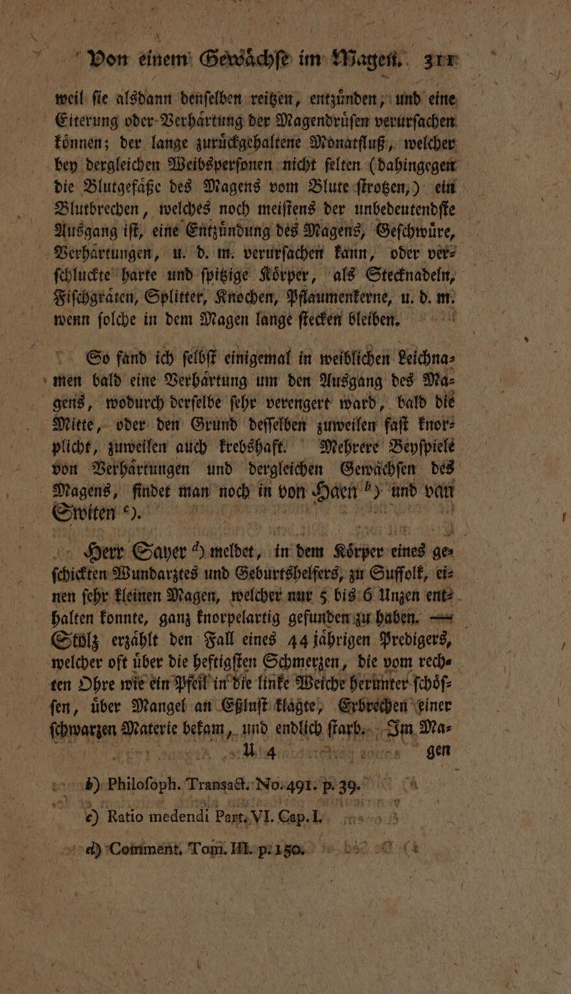 \ Von einem Gewaͤchſe im Wagen. zur Eiterung oder Verhaͤrtung der Magendruͤſen verurſachen koͤnnen; der lange zuruͤckgehaltene Monatfluß, welcher bey dergleichen Weibsperſonen nicht ſelten (dahingegen die Blutgefaͤße des Magens vom Blute ſtrotzen,) ein Blutbrechen, welches noch meiſtens der unbedeutendſte Ausgang if, eine Entzündung des Magens, Geſchwuͤre, Verhärtungen, u. d. m. verurſachen kann, oder ver⸗ ſchluckte harte und ſpitzige Körper, als Stecknadeln, Fiſchgraten, Splitter, Knochen, Pflaumenkerne, u. d. m. wenn ſolche in dem Magen lange ſtecken bleiben. So fand ich ſelbſt einigemal in weiblichen eichna⸗ men bald eine Verhaͤrtung um den Ausgang des Ma⸗ gens, wodurch derſelbe ſehr verengert ward, bald die Mitte, oder den Grund deſſelben zuweilen faſt knor⸗ plicht, zuweilen auch krebshaft. Mehrere Beyſpiele Magens, finder man noch in von Haen Ri und van en eee e Herr Sayer ee rien Körper „ ſchickten Wundarztes und Geburtshelfers, zu Suffolk, eis nen ſehr kleinen Magen, welcher nur 5 bis 6 Unzen ent⸗ Stolz erzaͤhlt den Fall eines 44 jaͤhrigen Predigers, welcher oft uͤber die heftig en Schmerzen, die vom rech⸗ ten Ohre wie ein Pfeil in die linke Weiche herunter ſchoͤſ⸗ ſen, uͤber Mangel an Eßluſt klagte, Erbrechen einer 8 Mee Nen „und endlich keen d Ma⸗ e en e e erte bees gen uns) maile Trangact. No. 401. 5.39. K 00 Ratio medendi Part. VI. Cap. I. ö ch Comment. Tomi. III. p.150 bse 0 (