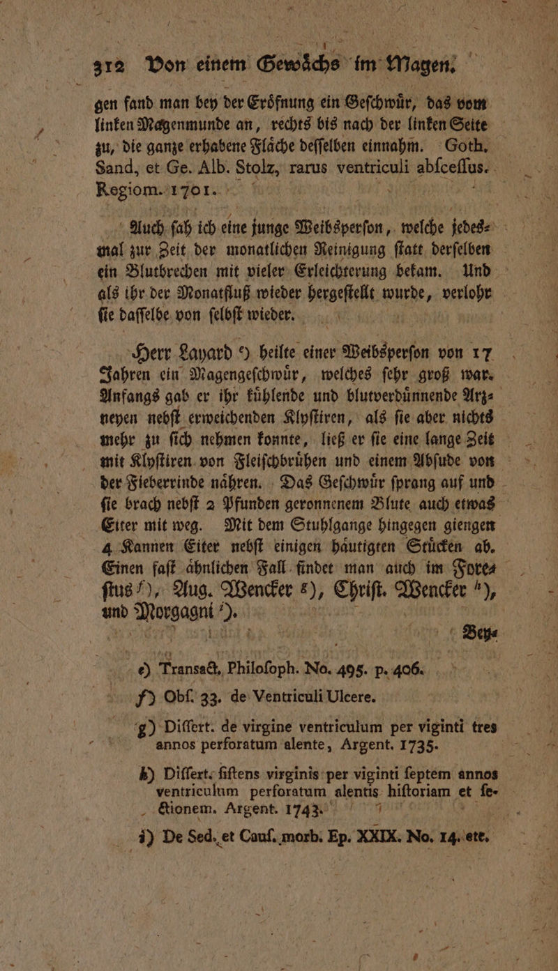 312 Von einem Bewächs im Magen. gen fand man bey der Eroͤfnung ein Geſchwuͤr, das vom linken Magenmunde an, rechts bis nach der linken Seite zu, die ganze erhabene Fläche deſſelben einnagm. Goth. Sand, et Ge. Bi Stolz, rarus ventticnli een 0 Regiom. 171. Fe | Auch fah ich 125 junge Weibsperſon, welche jedes 8 mal zur Zeit der monatlichen Reinigung ſtatt derſelben ein Blutbrechen mit vieler Erleichterung bekam. und als ihr der Monatfluß wieder hergeſtellt wurde verlohr fie daſſelbe von ſelbſt wieder. Herr Layard e) heilte einer Websperſen 1 von 17 Jahren ein Magengeſchwuͤr, welches ſehr groß war. Anfangs gab er ihr kuͤhlende und blutverduͤnnende Arz⸗ neyen nebſt erweichenden Klyſtiren, als ſie aber nichts | mehr zu fich nehmen konnte, ließ er ſie eine lange Zeit der Fieberrinde naͤhren. Das Geſchwuͤr fprang auf und ſie brach nebſt 2 Pfunden geronnenem Blute auch etwas Eiter mit weg. Mit dem Stuhlgange hingegen giengen 4 Kannen Eiter nebſt einigen haͤutigten Stuͤcken ab. ſtus ), Aug. Wencker 6), Chriſt. Wencker h), und e Du | Bey⸗ e) SEN, al 495. p. 406. HY Obſ. 33. de Ventriculi Ulcere. g) Differt. de virgine ventriculum per viginti tres annos perforatum alente, Argent. 1735. k) Diſſert. fiftens virginis per viginti ſeptem annos ventriculum perforatum alentis hiſtoriam et fe- | . &amp;ionem. Argent. 17433 1 ) De Sed. et Cauſ. morb. Ep. XXIX. No. 14. ate.