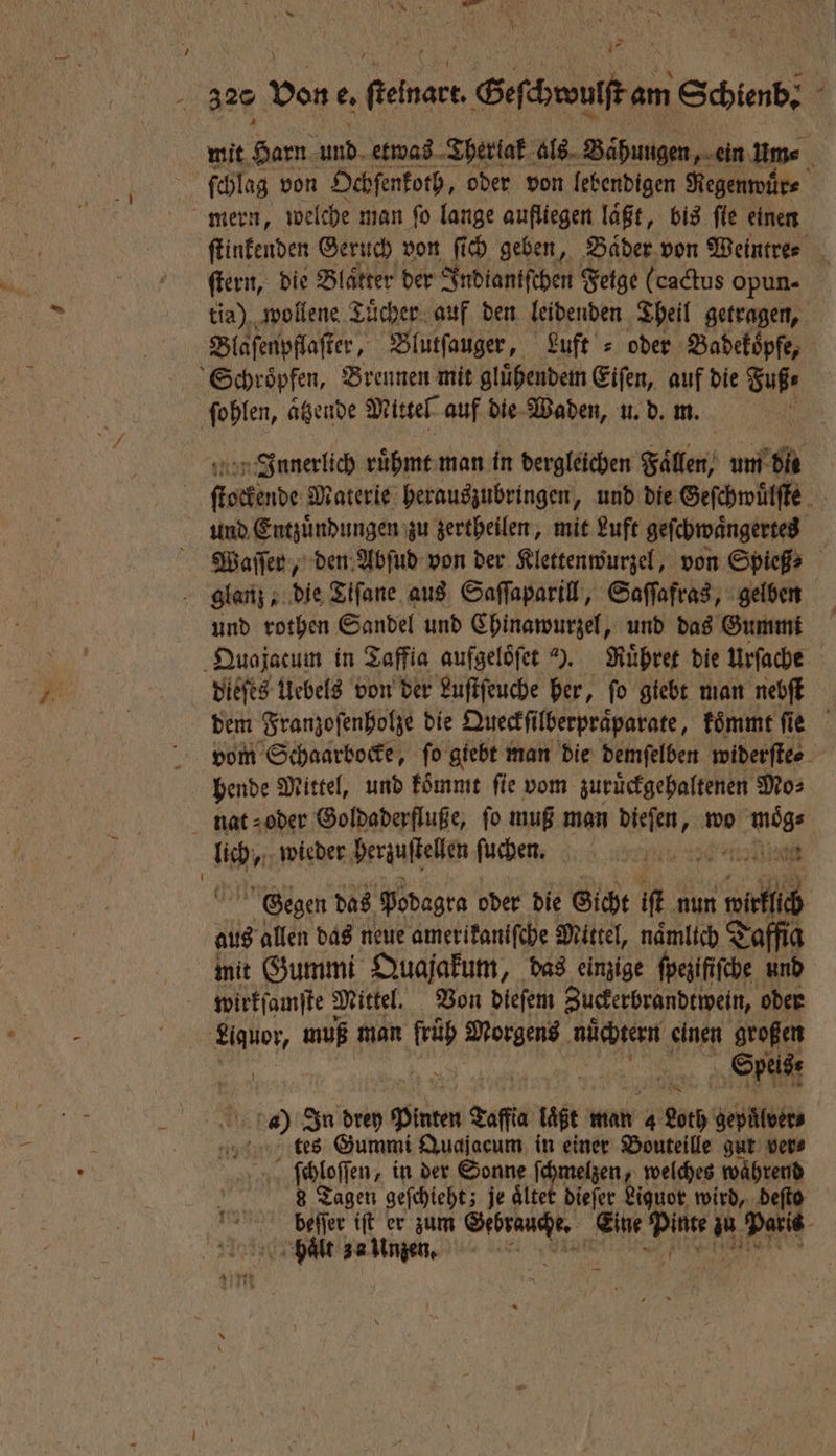 143 \ Y 320 von e. e Sefäneniften Schienb; ; mit Harn und etwas Thertak als Bahungen, ein um⸗ ſchlag von Ochſenkoth, oder von lebendigen Regenwuͤr⸗ mern, welche man fo lange aufliegen läßt, bis fle einen ſtinkenden Geruch von ſich geben, Baͤder von Weintre⸗ ſtern, die Blätter der Indiantfchen Fetge (cactus opun- tia) wollene Tücher. auf den leidenden Theil getragen, Blaſenpflaſter, Blutſauger, Luft = oder Badekoͤpfe, Schroͤpfen, Brennen mit gluͤhendem Eiſen, auf die Fuß; ſohlen, aͤtzende Mittel auf die Waden, u. d. m. Innerlich ruͤhmt man in dergleichen Fallen um 2 ae Materie herauszubringen, und die Geſchwuͤlſte und Entzuͤndungen zu zertheilen, mit Luft geſchwaͤngertes Waſſer, den Abſud von der Klettenwurzel, von Spieß⸗ glanz, die Tiſane aus Saſſaparill, Saſſafras, gelben und rothen Sandel und Chinawurzel, und das Gummi Quajacum in Taffia aufgelöfer “. Ruͤhret die Urſache dieſes Uebels von der Luſtſeuche her, ſo giebt man nebſt dem Franzoſenholze die Queckſi ilberpraͤparate, koͤmmt ſie vom Schaarbocke, ſo giebt man die demſelben widerſte⸗ hende Mittel, und koͤmmt ſie vom zuruͤckgehaltenen Mo⸗ nat oder Goldaderfluße, fo muß man Bär wo i a wieder erzuſtelken ſuchen. Fab : ien Gegen das Podagra oder die Gicht iſt nun 1111 aus allen das neue amerikaniſche Mittel, nämlich Taffig mit Gummi Quajakum, das einzige ſpezifiſche und wirkſamſte Mittel. Von dieſem Zuckerbrandtwein, oder Liquor, muß man ip Morgens nüchtern einen großen Ya | Speis: 4) In drey Pinten Nane laͤßt man 4 Loth gepuͤlver⸗ tes Gummi Quajacum in einer Bouteille gut vers ſchloſſen, in der Sonne ſchmelzen, welches waͤhrend 8 Tagen geſchieht; je aͤltet dieſer Liguor wird, deſto beſſer iſt er zum tan Eine 17 55 10 Dar hält za Unzen. Me