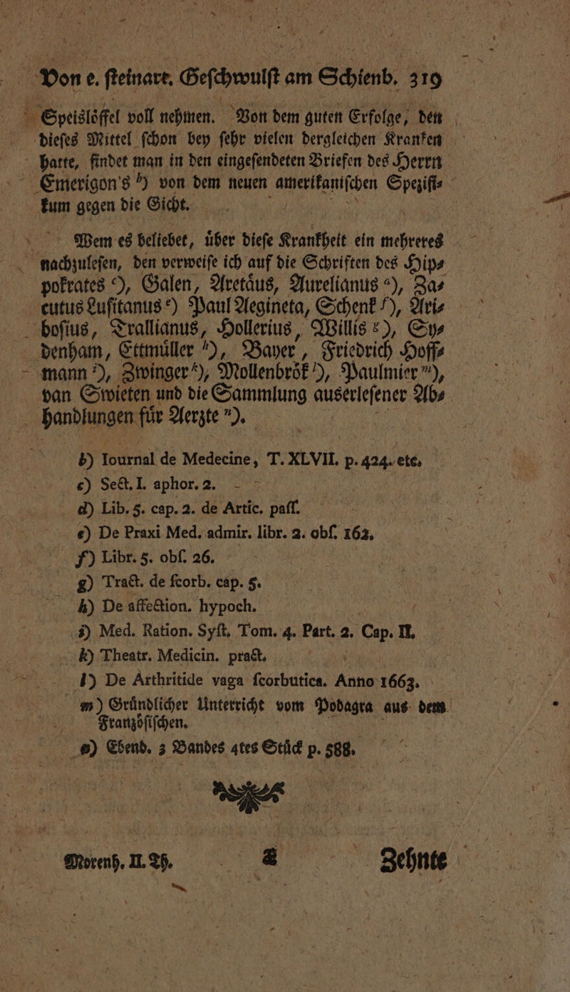 10 Speislöffel voll nehmen. Von dem guten Erfolge, den dieſes Mittel ſchon bey ſehr vielen dergleichen Kranken hatte, findet man in den eingeſendeten Briefen des Herrn kum gegen die Gicht. Wem es beliebet, über diefe Krankheit ein mehreres nachzuleſen, den verweiſe ich auf die Schriften des Hip⸗ pokrates ), Galen, Aretaͤus, Aurelianus ), Za⸗ cutus Luſitanus e) Paul Aegineta, Schenk /), Ari boſius, eee Hollerius, Willis ?), Sy denham, Ettmüller ), Bayer, Friedrich Hoffe mann ), Zwinger‘), Mollenbröf), Paulmier *), van Swieten und die Sammlung auserleſener Ab⸗ ARE für Aerzte). 5 Bibel de Medecine, T. XLVII. p. 424. etc, c) Sect. I. aphor. 2. d) Lib. 5. cap. 2. de Artic. paſſ. e) De Praxi Med. admir. libr. a. obſ. 162. F) Libr. 5. obſ. 26. | g Trat. de fcorb. cap. 5. ) De affe&amp;ion. hypoch. | 3) Med. Ration. Syſt. Tom. 4. Part. a. Cap. I, k) Theatr. Medicin. prat, 1) De Arthritide vaga feorbutica, Kant 1663. N Franzöſiſchen. ) Ebend. 3 Bandes ates Stuͤck p. 588. —