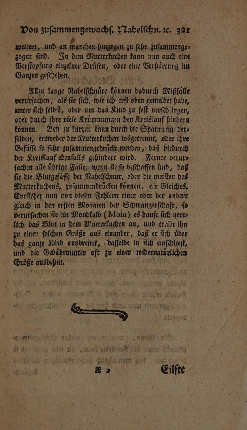 4 1 weitert, und an manchen hingegen zu ſehr zuſammenge⸗ zogen ſind. In dem Mutterkuchen kann nun auch eine Verſtopfung einzelner Druͤſen 1 oder eine ee im Ganzen geſchehen. nee | Allzu lange Nabelfähntre können bab Mißfaͤlle verurſachen, als ſie ſich, wie ich erſt oben gemeldet habe, unter ſich ſelbſt, oder um das Kind zu feſt verſchlingen, oder durch ihre viele Kruͤmmungen den Kreislauf hindern koͤnnen. Bey zu kurzen kann durch die Spannung der⸗ ſelben, entweder der Mutterkuchen losgetrennt, oder ihre Gefaͤſſe ſo ſehr zuſammengedruͤckt werden, daß hiedurch der Kreislauf ebenfalls gehindert wird. Ferner verur⸗ ſachen alle übrige Falle; wenn ſie fo beſchaffen find, daß ſie die Blutgefaͤſſe der Nabelſchnur, oder die meiſten des Mutterkuchens, zuſammendruͤcken koͤnnen, ein Gleiches. Entſtehet nun von dieſen Fehlern einer oder der andere gleich in den erſten Monaten der Schwangerſchaft, ſo verurſachen ſie ein Mondkalb (Mola) es haͤuft ſich nem⸗ lich das Blut in dem Mutterkuchen an, und treibt ihn zu einer ſolchen Groͤße aus einander, daß er ſich uͤber das ganze Kind ausbreitet, daſſelbe in ſich einſchlieſt, und die Gebaͤhrmutter oft zu einer ibernatinlihen | 5 UML, * Sunne „„ ee