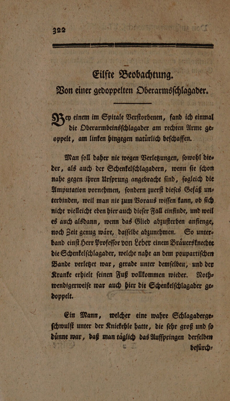 302 Bo einem im Spitale Bentorbenen, fand ich einmal 5 die Oberarmbeinsſchlagader am rechten Arme ge⸗ oppelt, am linken hingegen natuͤrlich beſchaffen. Man ſoll daher nie wegen Verletzungen, ſowohl die⸗ hi der, als auch der Schenkelſchlagadern, wenn fie ſchon nahe gegen ihren Urſprung angebracht ſind, ſogleich die Amputation vornehmen, ſondern zuerſt dieſes Gefaͤß un⸗ | terbinden, weil man nie zum Voraus wiſſen kann, ob ſich nicht vielleicht eben hier auch dieſer Fall einfinde, und weil es auch alsdann, wenn das Glied abzuſterben anfienge, noch Zeit genug wäre, daſſelbe abzunehmen. So unter⸗ band einſt Herr Profeſſor von Leber einem Braͤuersknechte die Schenkelſchlagader, welche nahe an dem poupartiſchen Bande verletzet war, gerade unter demſelben, und der Kranke erhielt ſeinen Fuß vollkommen wieder. Noth⸗ wendigerweiſe war Br hier die Sch ubelſcgaber ge⸗ doppelt. Ein Mann, welcher eine wahre Schlagaderge:⸗ ſchwulſt unter der Kniekehle hatte, die ſehr groß und ſo dünne wur, daß man täglich das Aufſpringen derſelben
